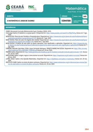 Matemática
CARGA HORÁRIA
SEMANAL
PÁGINA / TOTAL
CÓDIGO
EMENTA
Anos Finais - 6º Ao 9º ano
2 H
2/2
CCEMAT005
A MATEMÁTICA E JOGO DE XADREZ
REFERÊNCIAS
CEARÁ. Documento Curricular Referencial do Ceará. Fortaleza: SEDUC, 2019.
Como jogar Xadrez | O tabuleiro e as peças (parte 1) Disponível em: https://www.youtube.com/watch?v=eP9JaYYoYcg. Acesso em: 7 ago.
2024.
NOVA ESCOLA. Plano de aula: Paralelas e Perpendiculares. Disponível em: https://novaescola.org.br/planos-de-aula/fundamental/6ano/
matematica/paralelas-e-perpendiculares/1379. Acesso em: 7 ago. 2024.
NOVA ESCOLA. Plano de aula: Os ângulos têm medida? Disponível em: https://novaescola.org.br/planos-de-aula/fundamental/6ano/
matematica/os-angulos-tem-medida/1703. Acesso em: 7 ago.2024.
NOVA ESCOLA. 10 planos de aula sobre as quatro operações, seus significados e aplicações. Disponível em: https://novaescola.org.
br/planos-de-aula/fundamental/6ano/matematica/sequencia/as-quatro-operacoes-seus-significados-e-aplicacoes/60 Acesso em: 7
ago. 2024.
FERREIRA, Massako Saiki Alves; SILVA, Lázaro Fernando Rodrigues. PROJETO XADREZ NA ESCOLA. Disponível em: https://files.cercomp.
ufg.br/weby/up/399/o/MASSAKO_FERREIRA.pdf Acesso em: 24 nov. 2024.
PARANÁ. Xadrez. Disponível em: http://www.gestaoescolar.diaadia.pr.gov.br/modules/conteudo/conteudo.php?conteudo=1397. Acesso
em: 24 nov. 2024.
IMPULSIONA. Xadrez: origem, regras e como ensinar na escola. Disponível em: https://impulsiona.org.br/xadrez-na-escola/? Acesso em:
24 nov. 2024.
LEITÃO, Rafael. Xadrez: Uma Questão Matemática. Disponível em: https://rafaelleitao.com/xadrez-e-matematica/ Acesso em: 24 nov.
2024.
INSTITUTO CLARO. Xadrez no ensino do plano cartesiano. Disponível em: https://www.institutoclaro.org.br/educacao/para-ensinar/pla-
nos-de-aula/xadrez-no-ensino-do-plano-cartesiano/ Acesso em: 24 nov. 2024
264
 