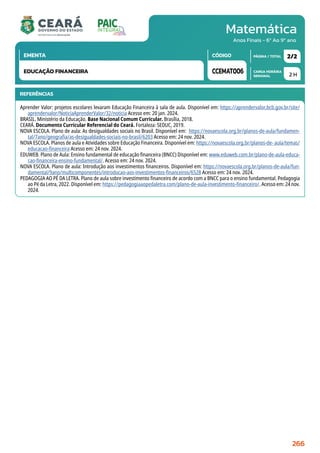 Matemática
CARGA HORÁRIA
SEMANAL
PÁGINA / TOTAL
CÓDIGO
EMENTA
Anos Finais - 6º Ao 9º ano
2 H
2/2
CCEMAT006
EDUCAÇÃO FINANCEIRA
REFERÊNCIAS
Aprender Valor: projetos escolares levaram Educação Financeira à sala de aula. Disponível em: https://aprendervalor.bcb.gov.br/site/
aprendervalor/NoticiaAprenderValor/32/noticia Acesso em: 20 jan. 2024.
BRASIL. Ministério da Educação. Base Nacional Comum Curricular. Brasília, 2018.
CEARÁ. Documento Curricular Referencial do Ceará. Fortaleza: SEDUC, 2019.
NOVA ESCOLA. Plano de aula: As desigualdades sociais no Brasil. Disponível em: https://novaescola.org.br/planos-de-aula/fundamen-
tal/7ano/geografia/as-desigualdades-sociais-no-brasil/6203 Acesso em: 24 nov. 2024.
NOVA ESCOLA. Planos de aula e Atividades sobre Educação Financeira. Disponível em: https://novaescola.org.br/planos-de- aula/temas/
educacao-financeira Acesso em: 24 nov. 2024.
EDUWEB. Plano de Aula: Ensino fundamental de educação financeira (BNCC) Disponível em: www.eduweb.com.br/plano-de-aula-educa-
cao-financeira-ensino-fundamental/. Acesso em: 24 nov. 2024.
NOVA ESCOLA. Plano de aula: Introdução aos investimentos financeiros. Disponível em: https://novaescola.org.br/planos-de-aula/fun-
damental/9ano/multicomponentes/introducao-aos-investimentos-financeiros/6528 Acesso em: 24 nov. 2024.
PEDAGOGIA AO PÉ DA LETRA. Plano de aula sobre investimento financeiro de acordo com a BNCC para o ensino fundamental. Pedagogia
ao Pé da Letra, 2022. Disponível em: https://pedagogiaaopedaletra.com/plano-de-aula-investimento-financeiro/. Acesso em: 24 nov.
2024.
266
 