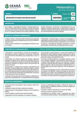 Matemática
CARGA HORÁRIA
SEMANAL
PÁGINA / TOTAL
CÓDIGO
EMENTA
Anos Finais - 6º Ao 9º ano
2 H
1/2
CCEMAT009
DECIFRANDO O MUNDO POR MEIO DE DADOS
JUSTIFICATIVA
Na era digital, a capacidade de entender e manipular dados é es-
sencial. O motivo desta Eletiva é introduzir o uso das ferramentas
necessárias para analisar e interpretar dados estatísticos, aplican-
do-os em contextos científicos para resolver problemas e tomar
decisões informadas, incentivando o desenvolvimento de com-
petências analíticas essenciais para a compreensão e solução de
problemas complexos do mundo real, desde questões ambientais
até o desenvolvimento de novas tecnologias.
OBJETIVO(S) DE ENSINO/APRENDIZAGEM
‣Coletar, analisar e interpretar dados estatísticos para aplicações
científicas, preparando os estudantes para uso crítico de dados em
situações reais;
‣Aplicar técnicas estatísticas na investigação de fenômenos natu-
rais e sociais;
‣Desenvolver o raciocínio lógico, o espírito de investigação e a
capacidade de produzir argumentos convincentes, recorrendo aos
conhecimentosmatemáticosparacompreendereatuarnomundo;
‣Fomentar a capacidade de interpretar criticamente os resulta-
dos dos dados, considerando suas implicações éticas e sociais.
COMPETÊNCIAS E HABILIDADES DCRC
‣Desenvolver o raciocínio lógico, o espírito de investigação e a
capacidade de produzir argumentos convincentes, recorrendo
aos conhecimentos matemáticos para compreender e atuar no
mundo;
‣Desenvolver e/ou discutir projetos que abordem, sobretudo,
questões de urgência social, com base em princípios éticos, de-
mocráticos, sustentáveis e solidários, valorizando a diversidade de
opiniões de indivíduos e de grupos sociais, sem preconceitos de
qualquer natureza;
‣Compreender as relações entre conceitos e procedimentos dos
diferentes campos da Matemática (Aritmética, Álgebra, Geome-
tria, Estatística e Probabilidade) e de outras áreas do conhecimen-
to, sentindo segurança quanto à própria capacidade de construir e
aplicar conhecimentos matemáticos, desenvolvendo a autoestima
e a perseverança na busca de soluções;
‣Interagir com seus pares de forma cooperativa, trabalhando co-
letivamente no planejamento e no desenvolvimento de pesquisas
para responder a questionamentos, e na busca de soluções para
problemas, de modo a identificar aspectos consensuais ou não na
discussão de uma determinada questão, respeitando o modo de
pensar dos colegas e aprendendo com eles;
‣Enfrentar situações-problema em múltiplos contextos, incluin-
do-se situações imaginadas, não diretamente relacionadas com
o aspecto prático-utilitário, expressar suas respostas e sintetizar
conclusões, utilizando diferentes registros e linguagens (gráficos,
tabelas, esquemas, além de texto escrito na língua materna e ou-
tras linguagens para descrever algoritmos, como fluxogramas, e
dados);
‣Apropriar-se da linguagem escrita, reconhecendo-a como forma
de interação nos diferentes campos de atuação da vida social e
utilizando-a para ampliar suas possibilidades de participar da cul-
tura letrada, de construir conhecimentos (inclusive escolares) e de
se envolver com maior autonomia e protagonismo na vida social.
EF06MA31; EF06MA32; EF07MA35; EF07MA36; EF09MA23; EF89LP21.
OBJETOS DE CONHECIMENTO
‣Conceitos básicos de estatística: média, mediana, moda e des-
vio-padrão;
‣Métodos de coleta de dados e análise de resultados;
‣Representação e interpretação de dados por meio de gráficos e
tabelas;
‣Uso de softwares estatísticos para análise de dados;
‣Aplicação de conceitos estatísticos em contextos científicos;
‣Leitura e interpretação de tabelas e gráficos (de colunas, ou
barras simples, ou múltiplas) referentes a variáveis categóricas e
variáveis numéricas;
‣Estatística: média e amplitude de um conjunto de dados;
‣Pesquisa amostral e pesquisa censitária;
‣Planejamento de pesquisa, coleta e organização dos dados,
construção de tabelas e gráficos e interpretação das informações.
271
 