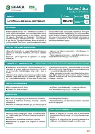 Matemática
CARGA HORÁRIA
SEMANAL
PÁGINA / TOTAL
CÓDIGO
EMENTA
Anos Finais - 6º Ao 9º ano
2 H
1/2
CCEMAT010
MATEMÁTICA NA TECNOLOGIA E CRIPTOGRAFIA
JUSTIFICATIVA
A integração da Matemática com a informática é fundamental no
mundo digital contemporâneo, uma realidade que está cada vez
mais presente em todos os aspectos da vida cotidiana e profissio-
nal. Segundo a Organização para Cooperação e Desenvolvimento
Econômico (OCDE), as profissões relacionadas a STEM estão entre
as que têm mais rápido crescimento em termos de demanda de
emprego e salário. Esta Eletiva é projetada para equipar os estu-
dantes com habilidades essenciais em programação, modelagem
matemática e criptografia, preparando-os para compreender e so-
lucionar desafios tecnológicos. A fusão destes campos incentiva o
desenvolvimento do raciocínio lógico, habilidades de resolução de
problemas e a compreensão de como os dados são protegidos e
manipulados em sistemas digitais.
OBJETIVO(S) DE ENSINO/APRENDIZAGEM
‣Desenvolver habilidades em programação utilizando linguagens
específicas e modelagem matemática para resolver problemas
práticos;
‣Conhecer e aplicar os princípios da criptografia para proteger
informações;
‣Explorar a interseção entre Matemática e informática para ino-
vações tecnológicas;
‣Promover o pensamento crítico e a resolução de problemas por
meio de desafios de codificação e decodificação.
COMPETÊNCIAS E HABILIDADES DCRC
‣Desenvolver o raciocínio lógico, o espírito de investigação e a
capacidade de produzir argumentos convincentes, recorrendo
aos conhecimentos matemáticos para compreender e atuar no
mundo;
‣Compreender as relações entre conceitos e procedimentos dos
diferentes campos da Matemática (Aritmética, Álgebra, Geome-
tria, Estatística e Probabilidade) e de outras áreas do conhecimen-
to, sentindo segurança quanto à própria capacidade de construir e
aplicar conhecimentos matemáticos, desenvolvendo a autoestima
e a perseverança na busca de soluções;
‣Utilizar processos e ferramentas matemáticas, inclusive tecno-
logias digitais disponíveis, para modelar e resolver problemas
cotidianos, sociais e de outras áreas de conhecimento, validando
estratégias e resultados.
EF06MA06;EF06MA11;EF06MA33;EF07MA12;EF07MA13;EF07MA29;EF08MA04;EF08MA13;EF09MA08.
METODOLOGIA
‣Aulas práticas de programação em laboratório de informática;
‣Exercícios de modelagem matemática aplicados a problemas
reais e teóricos;
‣Atividades de codificação e decodificação, incluindo a criação de
sistemas simples de criptografia;
‣Projetos colaborativos para desenvolver programas que utilizem
técnicas de criptografia.
OBJETOS DE CONHECIMENTO
‣Algoritmos e estruturas de dados;
‣Conceitos básicos de criptografia;
‣Modelagem matemática aplicada a contextos tecnológicos;
‣Uso de software de programação e criptografia.
AVALIAÇÃO
‣Avaliações baseadas em projetos onde os alunos demonstram
sua capacidade de aplicar matemática na programação e na
criptografia;
‣Testes práticos de habilidades em software específico;
‣ Apresentações de projetos que integram os conceitos
aprendidos.
SUGESTÃO DE CULMINÂNCIA(S):
‣Evento de programação hackathon, onde os alunos aplicam
suas habilidades de programação e de criptografia para resolver
desafios;
‣Exposição de projetos finais que demonstrem a aplicação de
modelagem matemática e criptografia em cenários reais.
273
 