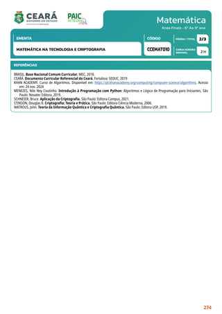 Matemática
CARGA HORÁRIA
SEMANAL
PÁGINA / TOTAL
CÓDIGO
EMENTA
Anos Finais - 6º Ao 9º ano
2 H
2/3
CCEMAT010
MATEMÁTICA NA TECNOLOGIA E CRIPTOGRAFIA
REFERÊNCIAS
BRASIL. Base Nacional Comum Curricular. MEC, 2018.
CEARÁ. Documento Curricular Referencial do Ceará. Fortaleza: SEDUC, 2019
KHAN ACADEMY. Curso de Algoritmos. Disponível em: https://pt.khanacademy.org/computing/computer-science/algorithms. Acesso
em: 24 nov. 2024
MENEZES, Nilo Ney Coutinho. Introdução à Programação com Python: Algoritmos e Lógica de Programação para Iniciantes. São
Paulo: Novatec Editora, 2019.
SCHNEIER, Bruce. Aplicação da Criptografia. São Paulo: Editora Campus, 2021.
STINSON, Douglas R. Criptografia: Teoria e Prática. São Paulo: Editora Ciência Moderna, 2006.
WATROUS, John. Teoria da Informação Quântica e Criptografia Quântica. São Paulo: Editora USP, 2019.
274
 