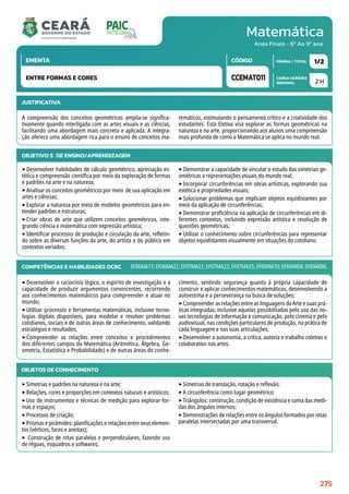 Matemática
CARGA HORÁRIA
SEMANAL
PÁGINA / TOTAL
CÓDIGO
EMENTA
Anos Finais - 6º Ao 9º ano
2 H
1/2
CCEMAT011
ENTRE FORMAS E CORES
JUSTIFICATIVA
A compreensão dos conceitos geométricos amplia-se significa-
tivamente quando interligada com as artes visuais e as ciências,
facilitando uma abordagem mais concreta e aplicada. A integra-
ção oferece uma abordagem rica para o ensino de conceitos ma-
temáticos, estimulando o pensamento crítico e a criatividade dos
estudantes. Esta Eletiva visa explorar as formas geométricas na
natureza e na arte, proporcionando aos alunos uma compreensão
mais profunda de como a Matemática se aplica no mundo real.
OBJETIVO(S) DE ENSINO/APRENDIZAGEM
‣Desenvolver habilidades de cálculo geométrico, apreciação es-
tética e compreensão científica por meio da exploração de formas
e padrões na arte e na natureza;
‣Analisar os conceitos geométricos por meio de sua aplicação em
artes e ciências;
‣Explorar a natureza por meio de modelos geométricos para en-
tender padrões e estruturas;
‣Criar obras de arte que utilizem conceitos geométricos, inte-
grando ciência e matemática com expressão artística;
‣Identificar processos de produção e circulação da arte, refletin-
do sobre as diversas funções da arte, do artista e do público em
contextos variados;
‣Demonstrar a capacidade de vincular o estudo das simetrias ge-
ométricas a representações visuais do mundo real;
‣Incorporar circunferências em obras artísticas, explorando sua
estética e propriedades visuais;
‣Solucionar problemas que implicam objetos equidistantes por
meio da aplicação de circunferências;
‣Demonstrar proficiência na aplicação de circunferências em di-
ferentes contextos, incluindo expressão artística e resolução de
questões geométricas;
‣Utilizar o conhecimento sobre circunferências para representar
objetos equidistantes visualmente em situações do cotidiano.
COMPETÊNCIAS E HABILIDADES DCRC
‣Desenvolver o raciocínio lógico, o espírito de investigação e a
capacidade de produzir argumentos convincentes, recorrendo
aos conhecimentos matemáticos para compreender e atuar no
mundo;
‣Utilizar processos e ferramentas matemáticas, inclusive tecno-
logias digitais disponíveis, para modelar e resolver problemas
cotidianos, sociais e de outras áreas de conhecimento, validando
estratégias e resultados;
‣Compreender as relações entre conceitos e procedimentos
dos diferentes campos da Matemática (Aritmética, Álgebra, Ge-
ometria, Estatística e Probabilidade) e de outras áreas do conhe-
cimento, sentindo segurança quanto à própria capacidade de
construir e aplicar conhecimentos matemáticos, desenvolvendo a
autoestima e a perseverança na busca de soluções;
‣Compreender as relações entre as linguagens da Arte e suas prá-
ticas integradas, inclusive aquelas possibilitadas pelo uso das no-
vas tecnologias de informação e comunicação, pelo cinema e pelo
audiovisual, nas condições particulares de produção, na prática de
cada linguagem e nas suas articulações;
‣Desenvolver a autonomia, a crítica, autoria e trabalho coletivo e
colaborativo nas artes.
EF06MA17; EF06MA22; EF07MA21; EF07MA22; EF07MA25; EF09MA10; EF69AR04; EF69AR06.
OBJETOS DE CONHECIMENTO
‣Simetrias e padrões na natureza e na arte;
‣Relações, cores e proporções em contextos naturais e artísticos;
‣Uso de instrumentos e técnicas de medição para explorar for-
mas e espaços;
‣Processos de criação;
‣Prismas e pirâmides: planificações e relações entre seus elemen-
tos (vértices, faces e arestas);
‣ Construção de retas paralelas e perpendiculares, fazendo uso
de réguas, esquadros e softwares;
‣Simetrias de translação, rotação e reflexão;
‣A circunferência como lugar geométrico;
‣Triângulos: construção, condição de existência e soma das medi-
das dos ângulos internos;
‣Demonstrações de relações entre os ângulos formados por retas
paralelas intersectadas por uma transversal.
275
 