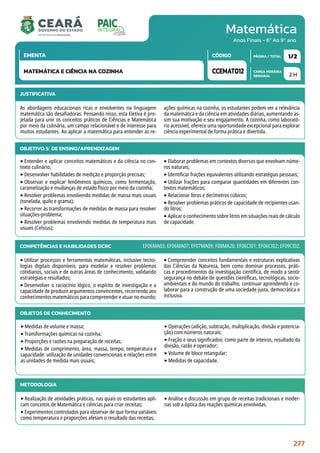 Matemática
CARGA HORÁRIA
SEMANAL
PÁGINA / TOTAL
CÓDIGO
EMENTA
Anos Finais - 6º Ao 9º ano
2 H
1/2
CCEMAT012
MATEMÁTICA E CIÊNCIA NA COZINHA
JUSTIFICATIVA
As abordagens educacionais ricas e envolventes na linguagem
matemática são desafiadoras. Pensando nisso, esta Eletiva é pro-
jetada para unir os conceitos práticos de Ciências e Matemática
por meio da culinária, um campo relacionável e de interesse para
muitos estudantes. Ao aplicar a matemática para entender as re-
ações químicas na cozinha, os estudantes podem ver a relevância
da matemática e da ciência em atividades diárias, aumentando as-
sim sua motivação e seu engajamento. A cozinha, como laborató-
rio acessível, oferece uma oportunidade excepcional para explorar
ciência experimental de forma prática e divertida.
OBJETIVO(S) DE ENSINO/APRENDIZAGEM
‣Entender e aplicar conceitos matemáticos e da ciência no con-
texto culinário;
‣Desenvolver habilidades de medição e proporção precisas;
‣Observar e explicar fenômenos químicos, como fermentação,
caramelização e mudanças de estado físico por meio da cozinha;
‣Resolver problemas envolvendo medidas de massa mais usuais
(tonelada, quilo e grama);
‣Recorrer às transformações de medidas de massa para resolver
situações-problema;
‣Resolver problemas envolvendo medidas de temperatura mais
usuais (Celsius);
‣Elaborar problemas em contextos diversos que envolvam núme-
ros naturais;
‣Identificar frações equivalentes utilizando estratégias pessoais;
‣Utilizar frações para comparar quantidades em diferentes con-
textos matemáticos;
‣Relacionar litros e decímetros cúbicos;
‣Resolver problemas práticos de capacidade de recipientes usan-
do litros;
‣Aplicar o conhecimento sobre litros em situações reais de cálculo
de capacidade.
COMPETÊNCIAS E HABILIDADES DCRC
‣Utilizar processos e ferramentas matemáticas, inclusive tecno-
logias digitais disponíveis, para modelar e resolver problemas
cotidianos, sociais e de outras áreas de conhecimento, validando
estratégias e resultados;
‣Desenvolver o raciocínio lógico, o espírito de investigação e a
capacidade de produzir argumentos convincentes, recorrendo aos
conhecimentosmatemáticosparacompreendereatuarnomundo;
‣Compreender conceitos fundamentais e estruturas explicativas
das Ciências da Natureza, bem como dominar processos, práti-
cas e procedimentos da investigação científica, de modo a sentir
segurança no debate de questões científicas, tecnológicas, socio-
ambientais e do mundo do trabalho, continuar aprendendo e co-
laborar para a construção de uma sociedade justa, democrática e
inclusiva.
EF06MA03; EF06MA07; EF07MA09; F08MA20; EF06CI01; EF06CI02; EF09CI02.
METODOLOGIA
‣Realização de atividades práticas, nas quais os estudantes apli-
cam conceitos de Matemática e ciências para criar receitas;
‣Experimentos controlados para observar de que forma variáveis
como temperatura e proporções afetam o resultado das receitas;
‣Análise e discussão em grupo de receitas tradicionais e moder-
nas sob a óptica das reações químicas envolvidas.
OBJETOS DE CONHECIMENTO
‣Medidas de volume e massa;
‣Transformações químicas na cozinha;
‣Proporções e razões na preparação de receitas;
‣Medidas de comprimento, área, massa, tempo, temperatura e
capacidade: utilização de unidades convencionais e relações entre
as unidades de medida mais usuais;
‣Operações (adição, subtração, multiplicação, divisão e potencia-
ção) com números naturais;
‣Fração e seus significados: como parte de inteiros, resultado da
divisão, razão e operador;
‣Volume de bloco retangular;
‣Medidas de capacidade.
277
 