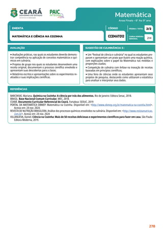 Matemática
CARGA HORÁRIA
SEMANAL
PÁGINA / TOTAL
CÓDIGO
EMENTA
Anos Finais - 6º Ao 9º ano
AVALIAÇÃO
‣Avaliações práticas, nas quais os estudantes deverão demons-
trar competência na aplicação de conceitos matemáticos e quí-
micos em culinária;
‣Projetos de grupo nos quais os estudantes desenvolvem uma
receita original, documentam o processo científico envolvido e
apresentam suas descobertas para a classe;
‣Relatórios escritos e apresentações sobre os experimentos re-
alizados e suas implicações científicas.
SUGESTÃO DE CULMINÂNCIA(S):
‣Um “festival de ciência e culinária” no qual os estudantes pre-
param e apresentam um prato que ilustre uma reação química,
com explicações sobre o papel da Matemática nas medidas e
proporções usadas;
‣Competição de culinária com ênfase na inovação de receitas
baseadas em princípios científicos;
‣Uma feira de ciências onde os estudantes apresentam seus
projetos de pesquisa, destacando como utilizaram a estatística
para analisar e interpretar seus dados.
2 H
2/2
CCEMAT012
MATEMÁTICA E CIÊNCIA NA COZINHA
REFERÊNCIAS
BARCINSKI, Mariana. Química na Cozinha: A ciência por trás dos alimentos. Rio de Janeiro: Editora Senac, 2018.
BRASIL. Base Nacional Comum Curricular. MEC, 2018.
CEARÁ. Documento Curricular Referencial do Ceará. Fortaleza: SEDUC, 2019
PORTAL DA MATEMÁTICA OBMEP. Matemática na Cozinha. Disponível em: http://www.obmep.org.br/matematica-na-cozinha.html.
Acesso em: 24 nov. 2024.
REVISTA DE NUTRIÇÃO BRASILEIRA. Análise dos processos químicos envolvidos na culinária. Disponível em: http://www.revistanutricao.
com.br. Acesso em: 24 nov. 2024
VILLANUEVA, Daniel. Ciência na Cozinha: Mais de 50 receitas deliciosas e experimentos científicos para fazer em casa. São Paulo:
Editora Moderna, 2019.
278
 