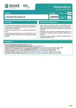 Matemática
CARGA HORÁRIA
SEMANAL
PÁGINA / TOTAL
CÓDIGO
EMENTA
Anos Finais - 6º Ao 9º ano
AVALIAÇÃO
‣Avaliação contínua baseada em projetos de construção de
instrumentos e na capacidade de aplicar conceitos matemáticos
em observações astronômicas;
‣Projetos de mapeamento do céu e cálculo de posições este-
lares;
‣Apresentações de projetos finais que demonstrem a inte-
gração dos conceitos aprendidos com as observações práticas
realizadas.
SUGESTÃO DE CULMINÂNCIA(S):
‣ Uma noite de observação aberta à comunidade escolar,
onde os alunos guiam os visitantes através de observações ce-
lestes, explicando os fenômenos astronômicos e a matemática
envolvida.
‣Exposição dos instrumentos construídos pelos alunos, jun-
to com posters explicativos sobre seu design, calibração e uso
científico.
‣Exposição de mapas celestes e modelos computacionais de-
senvolvidos durante o curso.
2 H
2/2
CCEMAT013
NAVEGANDO PELAS ESTRELAS
REFERÊNCIAS
BRASIL. Base Nacional Comum Curricular. MEC, 2018.
CEARÁ. Documento Curricular Referencial do Ceará. Fortaleza: SEDUC, 2019
CELESTIA. Software para exploração do universo em 3D. Disponível em: https://celestia.space. Acesso em: 20 out. 2023.
COMINS, Neil F.; KAUFMANN, William J. Descobrindo o Universo. São Paulo: Editora Guanabara Koogan, 2019.
RADIO TELESCÓPIOS. [S.l.]: [s.n.], 2023. Disponível em: https://www.nrao.edu. Acesso em: 20 out. 2023.
STELLARIUM. Software de planetário. Versão atual. Disponível em: https://stellarium.org. Acesso em: 20 out. 2023.
TELESCÓPIO ESPACIAL HUBBLE. Disponível em: https://science.nasa.gov/mission/hubble/. Acesso em: 20 out. 2023.
280
 