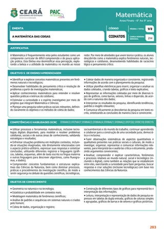 Matemática
CARGA HORÁRIA
SEMANAL
PÁGINA / TOTAL
CÓDIGO
EMENTA
Anos Finais - 6º Ao 9º ano
2 H
1/2
CCEMAT015
A MATEMÁTICA DAS COISAS
JUSTIFICATIVA
A Matemática é frequentemente vista pelos estudantes como um
componente curricular de difícil compreensão e de pouca aplica-
ção prática. Esta Eletiva visa desmistificar essa percepção, explo-
rando a beleza e a utilidade da matemática no mundo ao nosso
redor. Por meio de atividades que unem teoria e prática, os alunos
descobrirão como a matemática explica fenômenos naturais, tec-
nológicos e cotidianos, desenvolvendo habilidades de raciocínio
lógico e pensamento crítico.
OBJETIVO(S) DE ENSINO/APRENDIZAGEM
‣Identificar e explorar conceitos matemáticos presentes em fenô-
menos naturais e tecnológicos;
‣Desenvolver habilidades de pensamento crítico e resolução de
problemas a partir de investigações matemáticas;
‣Aplicar conhecimentos matemáticos para entender e resolver
questões práticas e teóricas do cotidiano;
‣Estimular a curiosidade e o espírito investigativo por meio de
projetos que integram Matemática e Ciências;
‣Planejar uma pesquisa sobre práticas sociais relevantes, definin-
do claramente os objetivos e os métodos de coleta de dados;
‣Coletar dados de maneira organizada e consistente, registrando
informações de acordo com o planejamento da pesquisa;
‣Utilizar planilhas eletrônicas para inserir, organizar e analisar os
dados coletados, criando tabelas, gráficos e texto explicativo;
‣Representar as informações coletadas por meio de diversos ti-
pos de gráficos, como barras, setores, linhas e dispersão, de acor-
do com a natureza dos dados;
‣Interpretar os resultados da pesquisa, identificando tendências,
padrões e insights relevantes;
‣Comunicar eficazmente as descobertas da pesquisa em texto es-
crito, sintetizando as conclusões de maneira clara e convincente.
COMPETÊNCIAS E HABILIDADES DCRC
‣Utilizar processos e ferramentas matemáticas, inclusive tecno-
logias digitais disponíveis, para modelar e resolver problemas
cotidianos, sociais e de outras áreas de conhecimento, validando
estratégias e resultados;
‣Enfrentar situações-problema em múltiplos contextos, incluin-
do-se situações imaginadas, não diretamente relacionadas com
o aspecto prático-utilitário, expressar suas respostas e sintetizar
conclusões, utilizando diferentes registros e linguagens (gráfi-
cos, tabelas, esquemas, além de texto escrito na língua materna
e outras linguagens para descrever algoritmos, como fluxogra-
mas, e dados);
‣Compreender conceitos fundamentais e estruturas explica-
tivas das Ciências da Natureza, bem como dominar processos,
práticas e procedimentos da investigação científica, de modo a
sentir segurança no debate de questões científicas, tecnológicas,
socioambientais e do mundo do trabalho, continuar aprendendo
e colaborar para a construção de uma sociedade justa, democrá-
tica e inclusiva;
‣Fazer observações sistemáticas de aspectos quantitativos e
qualitativos presentes nas práticas sociais e culturais, de modo a
investigar, organizar, representar e comunicar informações rele-
vantes, para interpretá-las e avaliá-las crítica e eticamente, produ-
zindo argumentos convincentes;
‣Analisar, compreender e explicar características, fenômenos
e processos relativos ao mundo natural, social e tecnológico (in-
cluindo o digital), como também as relações que se estabelecem
entre eles, exercitando a curiosidade para fazer perguntas, buscar
respostas e criar soluções (inclusive tecnológicas) com base nos
conhecimentos das Ciências da Natureza.
EF06MA33;EF07MA37;EF08MA23;EF08MA24;EF09MA21;EF09MA22;EF07CI02;EF09CI18;EF09CI19.
OBJETOS DE CONHECIMENTO
‣Geometria na natureza e na tecnologia;
‣Estatística e probabilidade em contextos reais;
‣Modelagem matemática de fenômenos científicos;
‣Análise de padrões e sequências em sistemas naturais e criados
pelo homem;
‣Coleta de dados, organização e registro;
‣Construção de diferentes tipos de gráficos para representá-los e
interpretação das informações;
‣Leitura, interpretação e representação de dados de pesquisa ex-
pressos em tabelas de dupla entrada, gráficos de colunas simples
e agrupadas, gráficos de barras e de setores e gráficos pictóricos.
283
 