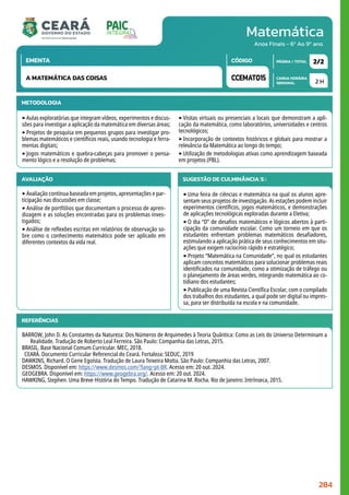 Matemática
CARGA HORÁRIA
SEMANAL
PÁGINA / TOTAL
CÓDIGO
EMENTA
Anos Finais - 6º Ao 9º ano
METODOLOGIA
‣Aulas exploratórias que integram vídeos, experimentos e discus-
sões para investigar a aplicação da matemática em diversas áreas;
‣Projetos de pesquisa em pequenos grupos para investigar pro-
blemas matemáticos e científicos reais, usando tecnologia e ferra-
mentas digitais;
‣Jogos matemáticos e quebra-cabeças para promover o pensa-
mento lógico e a resolução de problemas;
‣Visitas virtuais ou presenciais a locais que demonstram a apli-
cação da matemática, como laboratórios, universidades e centros
tecnológicos;
‣Incorporação de contextos históricos e globais para mostrar a
relevância da Matemática ao longo do tempo;
‣Utilização de metodologias ativas como aprendizagem baseada
em projetos (PBL).
2 H
2/2
CCEMAT015
A MATEMÁTICA DAS COISAS
AVALIAÇÃO
‣Avaliação contínua baseada em projetos, apresentações e par-
ticipação nas discussões em classe;
‣Análise de portfólios que documentam o processo de apren-
dizagem e as soluções encontradas para os problemas inves-
tigados;
‣Análise de reflexões escritas em relatórios de observação so-
bre como o conhecimento matemático pode ser aplicado em
diferentes contextos da vida real.
SUGESTÃO DE CULMINÂNCIA(S):
‣Uma feira de ciências e matemática na qual os alunos apre-
sentam seus projetos de investigação. As estações podem incluir
experimentos científicos, jogos matemáticos, e demonstrações
de aplicações tecnológicas exploradas durante a Eletiva;
‣O dia “D” de desafios matemáticos e lógicos abertos à parti-
cipação da comunidade escolar. Como um torneio em que os
estudantes enfrentam problemas matemáticos desafiadores,
estimulando a aplicação prática de seus conhecimentos em situ-
ações que exigem raciocínio rápido e estratégico;
‣Projeto “Matemática na Comunidade”, no qual os estudantes
aplicam conceitos matemáticos para solucionar problemas reais
identificados na comunidade, como a otimização de tráfego ou
o planejamento de áreas verdes, integrando matemática ao co-
tidiano dos estudantes;
‣Publicação de uma Revista Científica Escolar, com o compilado
dos trabalhos dos estudantes, a qual pode ser digital ou impres-
sa, para ser distribuída na escola e na comunidade.
REFERÊNCIAS
BARROW, John D. As Constantes da Natureza: Dos Números de Arquimedes à Teoria Quântica: Como as Leis do Universo Determinam a
Realidade. Tradução de Roberto Leal Ferreira. São Paulo: Companhia das Letras, 2015.
BRASIL. Base Nacional Comum Curricular. MEC, 2018.
CEARÁ. Documento Curricular Referencial do Ceará. Fortaleza: SEDUC, 2019
DAWKINS, Richard. O Gene Egoísta. Tradução de Laura Teixeira Motta. São Paulo: Companhia das Letras, 2007.
DESMOS. Disponível em: https://www.desmos.com/?lang=pt-BR. Acesso em: 20 out. 2024.
GEOGEBRA. Disponível em: https://www.geogebra.org/. Acesso em: 20 out. 2024.
HAWKING, Stephen. Uma Breve História do Tempo. Tradução de Catarina M. Rocha. Rio de Janeiro: Intrínseca, 2015.
284
 