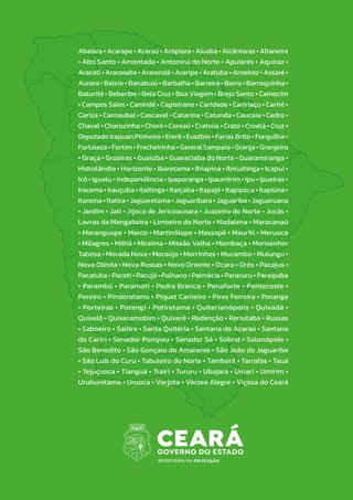 Abaiara • Acarape • Acaraú • Acopiara • Aiuaba • Alcântaras • Altaneira
• Alto Santo • Amontada • Antonina do Norte • Apuiarés • Aquiraz •
Aracati • Aracoiaba • Ararendá • Araripe • Aratuba • Arneiroz • Assaré •
Aurora • Baixio • Banabuiú • Barbalha • Barreira • Barro • Barroquinha •
Baturité • Beberibe • Bela Cruz • Boa Viagem • Brejo Santo • Camocim
• Campos Sales • Canindé • Capistrano • Caridade • Caririaçu • Cariré •
Cariús • Carnaubal • Cascavel • Catarina • Catunda • Caucaia • Cedro •
Chaval • Chorozinho • Choró • Coreaú • Crateús • Crato • Croatá • Cruz •
Deputado Irapuan Pinheiro • Ererê • Eusébio • Farias Brito • Forquilha •
Fortaleza • Fortim • Frecheirinha • Gereral Sampaio • Granja • Granjeiro
• Graça • Groaíras • Guaiúba • Guaraciaba do Norte • Guaramiranga •
Hidrolândia • Horizonte • Ibaretama • Ibiapina • Ibicuitinga • Icapuí •
Icó • Iguatu • Independência • Ipaporanga • Ipaumirim • Ipu • Ipueiras •
Iracema • Irauçuba • Itaitinga • Itaiçaba • Itapajé • Itapipoca • Itapiúna •
Itarema • Itatira • Jaguaretama • Jaguaribara • Jaguaribe • Jaguaruana
• Jardim • Jati • Jijoca de Jericoacoara • Juazeiro do Norte • Jucás •
Lavras da Mangabeira • Limoeiro do Norte • Madalena • Maracanaú
• Maranguape • Marco • Martinólope • Massapê • Mauriti • Meruoca
• Milagres • Milhã • Miraíma • Missão Velha • Mombaça • Monsenhor
Tabosa • Morada Nova • Moraújo • Morrinhos • Mucambo • Mulungu •
Nova Olinda • Nova Russas • Novo Oriente • Ocara • Orós • Pacajus •
Pacatuba • Pacoti • Pacujá • Palhano • Palmácia • Paracuru • Paraipaba
• Parambú • Paramoti • Pedra Branca • Penaforte • Pentecoste •
Pereiro • Pindoretama • Piquet Carneiro • Pires Ferreira • Poranga
• Porteiras • Potengi • Potiretama • Quiterianópolis • Quixadá •
Quixelô • Quixeramobim • Quixeré • Redenção • Reriutaba • Russas
• Saboeiro • Salitre • Santa Quitéria • Santana do Acaraú • Santana
do Cariri • Senador Pompeu • Senador Sá • Sobral • Solonópole •
São Benedito • São Gonçalo do Amarante • São João do Jaguaribe
• São Luís do Curu • Tabuleiro do Norte • Tamboril • Tarrafas • Tauá
• Tejuçuoca • Tianguá • Trairi • Tururu • Ubajara • Umari • Umirim •
Uruburetama • Uruoca • Varjota • Várzea Alegre • Viçosa do Ceará
 