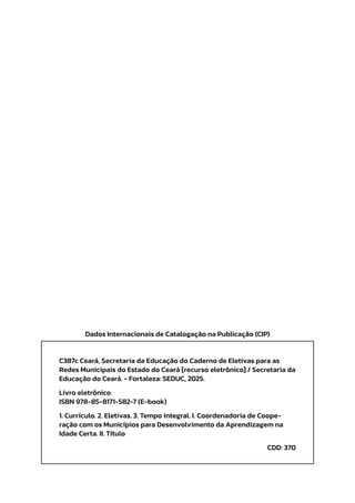 Dados Internacionais de Catalogação na Publicação (CIP)
C387c Ceará, Secretaria da Educação do Caderno de Eletivas para as
Redes Municipais do Estado do Ceará [recurso eletrônico] / Secretaria da
Educação do Ceará. - Fortaleza: SEDUC, 2025.
Livro eletrônico
ISBN 978-85-8171-582-7 (E-book)
1. Currículo. 2. Eletivas. 3. Tempo integral. I. Coordenadoria de Coope-
ração com os Municípios para Desenvolvimento da Aprendizagem na
Idade Certa. II. Título
CDD: 370
 