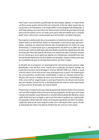 37
Para fazer uma escolha qualificada de tecnologia digital, é importante
verificar essas quatro dimensões em conjunto, a fim de saber quais são os
contextos e as interações, e só então definir a tecnologia mais adequada. A
definição desses recursos deve ser feita sempre ao final do planejamento do
percurso formativo como um todo, pois para cada atividade que o compõe
pode haver diferentes composições que demandam variadas soluções.
Para apoiar a elaboração de uma proposta consistente de eletiva, que con-
sidere todos os elementos, todas as interações e estruturas aqui apresen-
tadas, voltadas ao desenvolvimento das competências em todas as suas
dimensões, é importante que o planejamento da eletiva vá além de sua
ementa, por meio da definição das atividades e posterior detalhamento das
mesmas por meio dos planos de aulas a ser desenvolvidos. É preciso sempre
ter em mente que, ao se optar por adotar um método por competências, isso
demanda planejamento de atividades encadeadas, sequenciadas, para que
as competências que se almeja desenvolver de fato o sejam.
O desafio de se preparar um planejamento semestral pode parecer algo
desafiador, mas ele fica mais viável com a adoção da Matriz Design de
Experiência para Aprendizagem Visível (DEAV) (MELLO, 2023), a qual
orienta sobre como estruturar esse planejamento a partir da elaboração
de uma planilha, conferindo visibilidade a cada um desses elementos,
dessas estruturas e etapas do percurso formativo. Essa visibilidade per-
mite uma melhor organização e acompanhamento do desenvolvimento
das atividades. Dessa forma, o detalhamento do mesmo está explicitado
no Documento Orientador do Ceará (2023).
Finalmente, é importante que toda proposta de eletiva tenha uma ementa
com as informações sobre estrutura de sua proposta, sendo que, com base
nessas orientações, os professores e coordenadores poderão detalhar como
cada dinâmica que compõe o percurso formativo poderá ser organizada,
encadeada e desenvolvida. Essas orientações apoiarão também na elabo-
ração dos planos de aula sequenciados com indicação sobre como dividir
a realização de cada uma dessas dinâmicas em uma ou mais aulas.
 