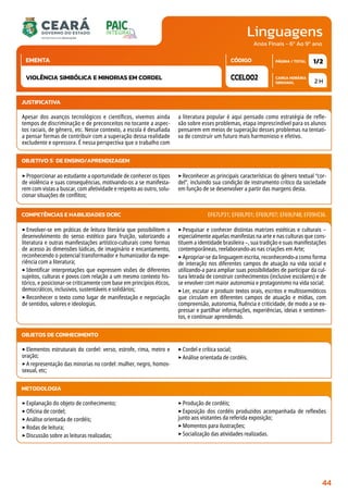 Linguagens
CARGA HORÁRIA
SEMANAL
PÁGINA / TOTAL
CÓDIGO
EMENTA
Anos Finais - 6º Ao 9º ano
2 H
1/2
CCEL002
VIOLÊNCIA SIMBÓLICA E MINORIAS EM CORDEL
JUSTIFICATIVA
Apesar dos avanços tecnológicos e científicos, vivemos ainda
tempos de discriminação e de preconceitos no tocante a aspec-
tos raciais, de gênero, etc. Nesse contexto, a escola é desafiada
a pensar formas de contribuir com a superação dessa realidade
excludente e opressora. É nessa perspectiva que o trabalho com
a literatura popular é aqui pensado como estratégia de refle-
xão sobre esses problemas, etapa imprescindível para os alunos
pensarem em meios de superação desses problemas na tentati-
va de construir um futuro mais harmonioso e efetivo.
OBJETIVO(S) DE ENSINO/APRENDIZAGEM
‣Proporcionar ao estudante a oportunidade de conhecer os tipos
de violência e suas consequências, motivando-os a se manifesta-
rem com vistas a buscar, com afetividade e respeito ao outro, solu-
cionar situações de conflitos;
‣Reconhecer as principais características do gênero textual “cor-
del”, incluindo sua condição de instrumento crítico da sociedade
em função de se desenvolver a partir das margens desta.
‣Envolver-se em práticas de leitura literária que possibilitem o
desenvolvimento do senso estético para fruição, valorizando a
literatura e outras manifestações artístico-culturais como formas
de acesso às dimensões lúdicas, de imaginário e encantamento,
reconhecendo o potencial transformador e humanizador da expe-
riência com a literatura;
‣Identificar interpretações que expressem visões de diferentes
sujeitos, culturas e povos com relação a um mesmo contexto his-
tórico, e posicionar-se criticamente com base em princípios éticos,
democráticos, inclusivos, sustentáveis e solidários;
‣Reconhecer o texto como lugar de manifestação e negociação
de sentidos, valores e ideologias.
‣Pesquisar e conhecer distintas matrizes estéticas e culturais –
especialmente aquelas manifestas na arte e nas culturas que cons-
tituem a identidade brasileira –, sua tradição e suas manifestações
contemporâneas, reelaborando-as nas criações em Arte;
‣Apropriar-se da linguagem escrita, reconhecendo-a como forma
de interação nos diferentes campos de atuação na vida social e
utilizando-a para ampliar suas possibilidades de participar da cul-
tura letrada de construir conhecimentos (inclusive escolares) e de
se envolver com maior autonomia e protagonismo na vida social;
‣Ler, escutar e produzir textos orais, escritos e multissemióticos
que circulam em diferentes campos de atuação e mídias, com
compreensão, autonomia, fluência e criticidade, de modo a se ex-
pressar e partilhar informações, experiências, ideias e sentimen-
tos, e continuar aprendendo.
COMPETÊNCIAS E HABILIDADES DCRC EF67LP31; EF69LP01; EF69LP07; EF69LP48; EF09HI36.
METODOLOGIA
‣Explanação do objeto de conhecimento;
‣Oficina de cordel;
‣Análise orientada de cordéis;
‣Rodas de leitura;
‣Discussão sobre as leituras realizadas;
‣Produção de cordéis;
‣Exposição dos cordéis produzidos acompanhada de reflexões
junto aos visitantes da referida exposição;
‣Momentos para ilustrações;
‣Socialização das atividades realizadas.
OBJETOS DE CONHECIMENTO
‣Elementos estruturais do cordel: verso, estrofe, rima, metro e
oração;
‣A representação das minorias no cordel: mulher, negro, homos-
sexual, etc;
‣Cordel e crítica social;
‣Análise orientada de cordéis.
44
 