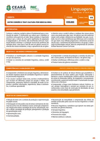 Linguagens
CARGA HORÁRIA
SEMANAL
PÁGINA / TOTAL
CÓDIGO
EMENTA
Anos Finais - 6º Ao 9º ano
2 H
1/2
CCEL003
ENTRE CORDÉIS E TRAP: CULTURA POR MEIO DA RIMA
JUSTIFICATIVA
Conhecer e valorizar a própria cultura é fundamental para a cons-
tituição do sujeito. É conhecendo sua cultura que o indivíduo se
reconhece como parte de um todo. Nesse contexto, é importante
destacar que a cultura de uma parte significativa da população
é estigmatizada e, até mesmo, não reconhecida como tal. A pro-
dução literária sertaneja e a produção musical das periferias são
exemplos disso. Levar para a sala de aula um gênero musical co-
nhecido dos nossos estudantes, o trap, e aproximá-lo de um gêne-
ro literário como o cordel é utilizar o cotidiano dos nossos alunos
como uma janela para algo novo. Um gênero que eles poderiam
rotular como antigo e distante da sua realidade, mas que, na ver-
dade, traz em si mais semelhanças que diferenças com o contexto
em que vivem. Essa reflexão proporciona o letramento social em
sala de aula, o sentimento de pertencimento a um grupo, a valori-
zação da diversidade cultural, além da compreensão de conceitos
da Base Nacional Comum Curricular.
OBJETIVO(S) DE ENSINO/APRENDIZAGEM
‣Fortalecer as manifestações culturais e a variedade linguística
em que são expressas;
‣Estudar os conceitos de variedade linguística, cultura, cordel
e trap;
‣Compreender o contexto de produção e a temática da obra Cor-
déis e outros poemas, de Patativa do Assaré, e do gênero trap;
‣Analisar semelhanças e diferenças entre o cordel e o trap;
‣Produzir textos dos gêneros estudados.
‣Compreender o fenômeno da variação linguística, demonstran-
do atitude respeitosa diante de variedades linguísticas e rejeitan-
do preconceitos linguísticos;
‣Ler, escutar e produzir textos orais, escritos e multissemióticos
que circulam em diferentes campos de atuação e mídias, com
compreensão, autonomia, fluência e criticidade, de modo a se ex-
pressar e partilhar informações, experiências, ideias e sentimen-
tos, e continuar aprendendo;
‣Envolver-se em práticas de leitura literária que possibilitem o
desenvolvimento do senso estético para fruição, valorizando a
literatura e outras manifestações artístico-culturais como formas
de acesso às dimensões lúdicas, de imaginário e encantamento,
reconhecendo o potencial transformador e humanizador da expe-
riência com a literatura;
‣Compreender a língua como fenômeno cultural, histórico, so-
cial, variável, heterogêneo e sensível aos contextos de uso, re-
conhecendo-a como meio de construção de identidades de seus
usuários e da comunidade a que pertencem.
COMPETÊNCIAS E HABILIDADES DCRC EF67LP27; EF69LP30; EF69LP55; EF89LP09; EF89LP32.
OBJETOS DE CONHECIMENTO
‣Relação do texto com o contexto de produção e experimentação
de papéis sociais;
‣Participação em discussões orais de temas controversos de inte-
resse da turma e/ou de relevância social; construção composicio-
nal; relação entre textos; estratégias de escrita: textualização, revi-
são e edição; estratégias de produção: planejamento e produção
de apresentações orais;
‣Apresentações orais;
‣Intertextualidade;
‣Reconstrução da textualidade e compreensão dos efeitos de
sentidos provocados pelos usos de recursos linguísticos e multis-
semióticos;
‣Recursos linguísticos e semióticos que operam nos textos per-
tencentes aos gêneros literários;
‣Variação linguística;
‣Elementos da linguagem;
‣Processos de criação;
‣Matrizes estéticas e culturais.
46
 