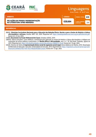 Linguagens
CARGA HORÁRIA
SEMANAL
PÁGINA / TOTAL
CÓDIGO
EMENTA
Anos Finais - 6º Ao 9º ano
2 H
2/2
CCEL004
RELAÇÕES DE PODER E REPRESENTAÇÃO
NA LITERATURA AFRO-INDÍGENA
REFERÊNCIAS
BRASIL. Diretrizes Curriculares Nacionais para a Educação das Relações Étnico- Raciais e para o Ensino de História e Cultura
afro-brasileira e africana. Brasília: MEC/ SEF, 2024. Disponível em: https://editalequidaderacial.ceert.org.br/pdf/diretrizes.pdf.
Acesso em: 22 nov. 2024.
CEARÁ. Documento Curricular Referencial do Ceará. Fortaleza: SEDUC, 2019.
SANTOS. Ubiraci Gonçalves. Livros didáticos: contribuição para aplicação no ensino de História e Cultura afro-brasileira e indígena em
instituições de ensino públicas e particulares. In: Revista África e Africanidades, ano 3, n°. 10. São Paulo: Timbuktu, agosto de
2010. Disponível em: https://africaeafricanidades.com.br/documentos/10082010_24.pdf. Acesso em: 10 ago. 2024.
SOUZA. Cleonice de Fátima. A representação étnico-racial do segmento social negro: livros didáticos de História. 2010. Dissertação
de Mestrado em Educação. Sorocaba: Universidade de Sorocaba, 2010. Disponível em: https://repositorio.uniso.br/server/api/core/
bitstreams/afefb65a-f0ce-4c87-9cee-466ab39f3ddd/content. Acesso em: 12 ago. 2024.
49
 