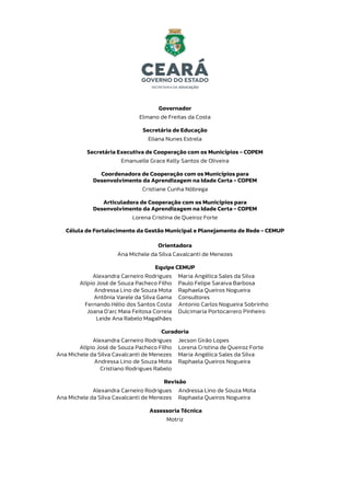 Governador
Elmano de Freitas da Costa
Secretária de Educação
Eliana Nunes Estrela
Secretária Executiva de Cooperação com os Municípios - COPEM
Emanuelle Grace Kelly Santos de Oliveira
Coordenadora de Cooperação com os Municípios para
Desenvolvimento da Aprendizagem na Idade Certa - COPEM
Cristiane Cunha Nóbrega
Articuladora de Cooperação com os Municípios para
Desenvolvimento da Aprendizagem na Idade Certa - COPEM
Lorena Cristina de Queiroz Forte
Célula de Fortalecimento da Gestão Municipal e Planejamento de Rede - CEMUP
Orientadora
Ana Michele da Silva Cavalcanti de Menezes
Equipe CEMUP
Alexandra Carneiro Rodrigues
Alípio José de Souza Pacheco Filho
Andressa Lino de Souza Mota
Antônia Varele da Silva Gama
Fernando Hélio dos Santos Costa
Joana D’arc Maia Feitosa Correia
Leide Ana Rabelo Magalhães
Maria Angélica Sales da Silva
Paulo Felipe Saraiva Barbosa
Raphaela Queiros Nogueira
Consultores
Antonio Carlos Nogueira Sobrinho
Dulcimaria Portocarrero Pinheiro
Curadoria
Alexandra Carneiro Rodrigues
Alípio José de Souza Pacheco Filho
Ana Michele da Silva Cavalcanti de Menezes
Andressa Lino de Souza Mota
Cristiano Rodrigues Rabelo
Jecson Girão Lopes
Lorena Cristina de Queiroz Forte
Maria Angélica Sales da Silva
Raphaela Queiros Nogueira
Revisão
Alexandra Carneiro Rodrigues
Ana Michele da Silva Cavalcanti de Menezes
Andressa Lino de Souza Mota
Raphaela Queiros Nogueira
Assessoria Técnica
Motriz
 