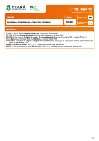 Linguagens
CARGA HORÁRIA
SEMANAL
PÁGINA / TOTAL
CÓDIGO
EMENTA
Anos Finais - 6º Ao 9º ano
2 H
2/2
CCEL005
FOCO NO APRENDIZADO DA LITERATURA CEARENSE
REFERÊNCIAS
ADERALDO, Mozart Soriano. Depoimento in: Clã n° 27, Fortaleza: março de 1981.
AZEVEDO, de Sânzio. Literatura Cearense. Fortaleza: Academia Cearense de Letras. 1976.
BENEVIDES, Artur Eduardo. Evolução da poesia e do romance cearense. Imprensa Universitária/UFC, Fortaleza: 1976, p. 10.
CEARÁ. Documento Curricular Referencial do Ceará. Fortaleza: SEDUC, 2019.
FARIAS, Maria Auxiliadora de. Edições e seduções: Análise da Revista Clã. Dissertação de Mestrado em História. Recife: Universidade
Federal de Pernambuco, 2003.
JORNAL DO CURSO DE LETRAS - Ano 01, n° 03. Limoeiro do Norte: FAFIDAM, abril de 2005.
MARTINS, Fran. Depoimentos do grupo. Clã: Revista de cultura nº 27. Fortaleza: Imprensa Universitária, março de 1981.
51
 