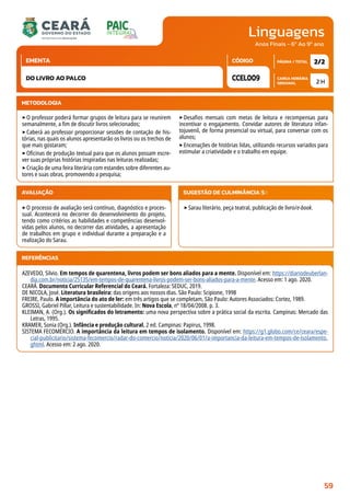 Linguagens
CARGA HORÁRIA
SEMANAL
PÁGINA / TOTAL
CÓDIGO
EMENTA
Anos Finais - 6º Ao 9º ano
AVALIAÇÃO
‣O processo de avaliação será contínuo, diagnóstico e proces-
sual. Acontecerá no decorrer do desenvolvimento do projeto,
tendo como critérios as habilidades e competências desenvol-
vidas pelos alunos, no decorrer das atividades, a apresentação
de trabalhos em grupo e individual durante a preparação e a
realização do Sarau.
SUGESTÃO DE CULMINÂNCIA(S):
‣Sarau literário, peça teatral, publicação de livro/e-book.
2 H
2/2
CCEL009
DO LIVRO AO PALCO
REFERÊNCIAS
AZEVEDO, Silvio. Em tempos de quarentena, livros podem ser bons aliados para a mente. Disponível em: https://diariodeuberlan-
dia.com.br/noticia/25135/em-tempos-de-quarentena-livros-podem-ser-bons-aliados-para-a-mente. Acesso em: 1 ago. 2020.
CEARÁ. Documento Curricular Referencial do Ceará. Fortaleza: SEDUC, 2019.
DE NICOLA, José. Literatura brasileira: das origens aos nossos dias. São Paulo: Scipione, 1998
FREIRE, Paulo. A importância do ato de ler: em três artigos que se completam, São Paulo: Autores Associados: Cortez, 1989.
GROSSI, Gabriel Pillar, Leitura e sustentabilidade. In: Nova Escola, nº 18/04/2008. p. 3.
KLEIMAN, A. (Org.). Os significados do letramento: uma nova perspectiva sobre a prática social da escrita. Campinas: Mercado das
Letras, 1995.
KRAMER, Sonia (Org.). Infância e produção cultural. 2 ed. Campinas: Papirus, 1998.
SISTEMA FECOMÉRCIO. A importância da leitura em tempos de isolamento. Disponível em: https://g1.globo.com/ce/ceara/espe-
cial-publicitario/sistema-fecomercio/radar-do-comercio/noticia/2020/06/01/a-importancia-da-leitura-em-tempos-de-isolamento.
ghtml. Acesso em: 2 ago. 2020.
METODOLOGIA
‣O professor poderá formar grupos de leitura para se reunirem
semanalmente, a fim de discutir livros selecionados;
‣Caberá ao professor proporcionar sessões de contação de his-
tórias, nas quais os alunos apresentarão os livros ou os trechos de
que mais gostaram;
‣Oficinas de produção textual para que os alunos possam escre-
ver suas próprias histórias inspiradas nas leituras realizadas;
‣Criação de uma feira literária com estandes sobre diferentes au-
tores e suas obras, promovendo a pesquisa;
‣Desafios mensais com metas de leitura e recompensas para
incentivar o engajamento. Convidar autores de literatura infan-
tojuvenil, de forma presencial ou virtual, para conversar com os
alunos;
‣Encenações de histórias lidas, utilizando recursos variados para
estimular a criatividade e o trabalho em equipe.
59
 