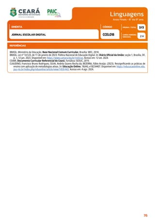 Linguagens
CARGA HORÁRIA
SEMANAL
PÁGINA / TOTAL
CÓDIGO
EMENTA
Anos Finais - 6º Ao 9º ano
2 H
2/2
CCEL018
JORNAL ESCOLAR DIGITAL
REFERÊNCIAS
BRASIL. Ministério da Educação. Base Nacional Comum Curricular. Brasília: MEC, 2018.
BRASIL. Lei nº 14.533, de 11 de janeiro de 2023: Política Nacional de Educação Digital. In: Diário Oficial da União: seção 1, Brasília, DF,
p. 1, 12 jan. 2023. Disponível em: https://www.camara.leg.br/noticias. Acesso em: 12 set. 2024.
CEARÁ. Documento Curricular Referencial do Ceará. Fortaleza: SEDUC, 2019.
CLAUDINO, Francisco Bruno Rodrigues; SILVA, Andréa Soares Rocha da; BEZERRA, Fábio Araújo. (2023). Ressignificando as práticas de
ensino com aplicação de metodologias ativas. In: Educação Online, 18(44), e18234407. Disponível em: https://educacaoonline.edu.
puc-rio.br/index.php/eduonline/article/view/1459/443. Acesso em: 4 ago. 2024.
76
 