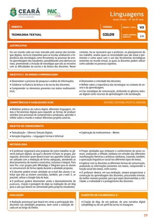 Linguagens
CARGA HORÁRIA
SEMANAL
PÁGINA / TOTAL
CÓDIGO
EMENTA
Anos Finais - 6º Ao 9º ano
2 H
1/2
CCEL019
TECNOLOGIA TEXTUAL
JUSTIFICATIVA
Em um mundo cada vez mais marcado pelo avanço das tecnolo-
gias digitais, torna-se impositivo para as escolas analisarem a im-
portância das tecnologias como ferramenta no processo de ensi-
no-aprendizagem dos estudantes, possibilitando uma abertura ao
novo, promovendo a inclusão de estratégias que vão ao encontro
com as dificuldades da escrita e da leitura dos discentes. Nesse
contexto, faz-se necessário que o professor, no planejamento do
seu trabalho, analise quais as necessidades que são vistas e per-
tinentes e como sanar com o uso das ferramentas tecnológicas
existentes no mundo virtual, as quais os discentes podem utilizar
como subsídio no processo cognitivo.
OBJETIVO(S) DE ENSINO/APRENDIZAGEM
‣Desenvolver o processo de pesquisa e análise de informações;
‣Colaborar na fluência da leitura e da escrita dos discentes;
‣Compreender os elementos presentes nos textos multissemió-
ticos;
‣Desenvolver a criticidade dos discentes;
‣Refletir sobre a importância das tecnologias no contexto do en-
sino e da aprendizagem;
‣Criar estratégias de comunicação, atribuindo os gêneros textu-
ais digitais como recursos de aprendizagem e de socialização.
‣Mobilizar práticas da cultura digital, diferentes linguagens, mí-
dias e ferramentas digitais para expandir as formas de produzir
sentidos (nos processos de compreensão e produção), aprender e
refletir sobre o mundo e realizar diferentes projetos autorais.
COMPETÊNCIAS E HABILIDADES DCRC EF67LP02; EF67LP08; EF67LP12; EF69LP06
METODOLOGIA
‣O professor organizará uma proposta de como trabalhar os gê-
neros textuais digitais, da qual o docente irá fazer os grupos, por
seguinte, direcionar quem deverá trazer seu aparelho celular para
ser utilizado com a mediação de forma adequada, atendendo os
direcionamentos de maneira construtiva, inclusiva e integral. Para
esse fim, criar grupos pelo WhatsApp e Telegram para os alunos
se comunicarem de forma rápida durante a atividade proposta;
‣O docente poderá enviar atividade ao e-mail dos alunos e so-
licitar que eles as enviem concluídas, também, por e-mail. E, se
possível, utilizar o Google Sala de Aula;
‣O professor poderá desenvolver ainda o desenvolvimento de
podcasts, criação e postagem de vlogs ou realização de um blog
para a sala que deverá ser alimentado pelos próprios estudantes;
‣Propor atividades que embasem o conhecimento do senso co-
mum, analisando a reflexão cotidiana em virtudes das diferentes
manifestações literárias e artísticas cotidianas, trazendo, também,
a apreciação linguística e social nos diferentes tipos de textos;
‣Explorar com os discentes as diferentes formas de comunicação,
analisando as informações presentes nos textos, compreender a
função social dos textos, entre outros.
‣O professor deverá, em sua mediação, sempre proporcionar a
construção da aprendizagem dos discentes, procurando orientar,
da melhor maneira possível, para que sejam desenvolvidas a criti-
cidade, a criatividade e o protagonismo dos discentes.
OBJETOS DE CONHECIMENTO
‣Textualização – Gêneros Textuais Digitais
‣Variação linguística – Linguagem Formal e Informal
‣Exploração da multissemiose – Memes
AVALIAÇÃO
‣Avaliação processual que levará em conta a participação dos
discentes nas atividades propostas, bem como a evolução de
cada um ao longo da Eletiva.
SUGESTÃO DE CULMINÂNCIA(S):
‣Criação de blog, de um podcast, de uma narrativa digital
(storytelling) ou de um perfil da turma no Instagram.
77
 
