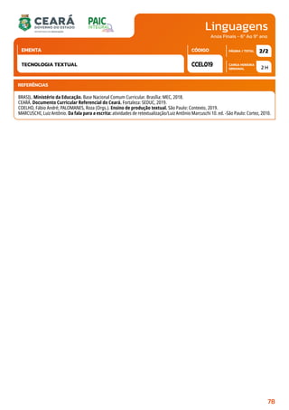 Linguagens
CARGA HORÁRIA
SEMANAL
PÁGINA / TOTAL
CÓDIGO
EMENTA
Anos Finais - 6º Ao 9º ano
2 H
2/2
CCEL019
TECNOLOGIA TEXTUAL
REFERÊNCIAS
BRASIL. Ministério da Educação. Base Nacional Comum Curricular. Brasília: MEC, 2018.
CEARÁ. Documento Curricular Referencial do Ceará. Fortaleza: SEDUC, 2019.
COELHO, Fábio André; PALOMANES, Roza (Orgs.). Ensino de produção textual. São Paulo: Contexto, 2019.
MARCUSCHI, Luiz Antônio. Da fala para a escrita: atividades de retextualização/Luiz Antônio Marcuschi 10. ed. -São Paulo: Cortez, 2010.
78
 