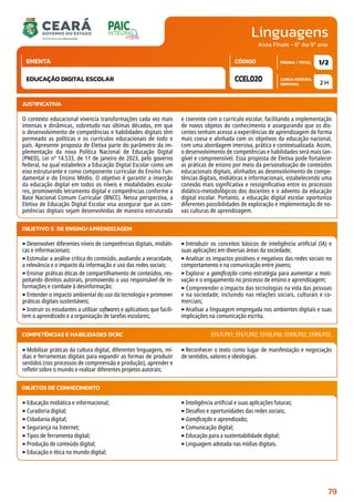 Linguagens
CARGA HORÁRIA
SEMANAL
PÁGINA / TOTAL
CÓDIGO
EMENTA
Anos Finais - 6º Ao 9º ano
2 H
1/2
CCEL020
EDUCAÇÃO DIGITAL ESCOLAR
JUSTIFICATIVA
O contexto educacional vivencia transformações cada vez mais
intensas e dinâmicas, sobretudo nas últimas décadas, em que
o desenvolvimento de competências e habilidades digitais têm
permeado as políticas e os currículos educacionais de todo o
país. Apresente proposta de Eletiva parte do parâmetro da im-
plementação da nova Política Nacional de Educação Digital
(PNED), Lei nº 14.533, de 11 de janeiro de 2023, pelo governo
federal, na qual estabelece a Educação Digital Escolar como um
eixo estruturante e como componente curricular do Ensino Fun-
damental e do Ensino Médio. O objetivo é garantir a inserção
da educação digital em todos os níveis e modalidades escola-
res, promovendo letramento digital e competências conforme a
Base Nacional Comum Curricular (BNCC). Nessa perspectiva, a
Eletiva de Educação Digital Escolar visa assegurar que as com-
petências digitais sejam desenvolvidas de maneira estruturada
e coerente com o currículo escolar, facilitando a implementação
de novos objetos do conhecimento e assegurando que os dis-
centes tenham acesso a experiências de aprendizagem de forma
mais coesa e alinhada com os objetivos da educação nacional,
com uma abordagem imersiva, prática e contextualizada. Assim,
o desenvolvimento de competências e habilidades será mais tan-
gível e compreensível. Essa proposta de Eletiva pode fortalecer
as práticas de ensino por meio da personalização de conteúdos
educacionais digitais, alinhados ao desenvolvimento de compe-
tências digitais, midiáticas e informacionais, estabelecendo uma
conexão mais significativa e ressignificativa entre os processos
didático-metodológicos dos docentes e o advento da educação
digital escolar. Portanto, a educação digital escolar oportuniza
diferentes possibilidades de exploração e implementação de no-
vas culturas de aprendizagem.
OBJETIVO(S) DE ENSINO/APRENDIZAGEM
‣Desenvolver diferentes níveis de competências digitais, midiáti-
cas e informacionais;
‣Estimular a análise crítica do conteúdo, avaliando a veracidade,
a relevância e o impacto da informação e uso das redes sociais;
‣Ensinar práticas éticas de compartilhamento de conteúdos, res-
peitando direitos autorais, promovendo o uso responsável de in-
formações e combate à desinformação;
‣Entender o impacto ambiental do uso da tecnologia e promover
práticas digitais sustentáveis;
‣Instruir os estudantes a utilizar softwares e aplicativos que facili-
tem o aprendizado e a organização de tarefas escolares;
‣Introduzir os conceitos básicos de inteligência artificial (IA) e
suas aplicações em diversas áreas da sociedade;
‣Analisar os impactos positivos e negativos das redes sociais no
comportamento e na comunicação entre jovens;
‣Explorar a gamificação como estratégia para aumentar a moti-
vação e o engajamento no processo de ensino e aprendizagem;
‣ Compreender o impacto das tecnologias na vida das pessoas
e na sociedade, incluindo nas relações sociais, culturais e co-
merciais;
‣Analisar a linguagem empregada nos ambientes digitais e suas
implicações na comunicação escrita.
‣Mobilizar práticas da cultura digital, diferentes linguagens, mí-
dias e ferramentas digitais para expandir as formas de produzir
sentidos (nos processos de compreensão e produção), aprender e
refletir sobre o mundo e realizar diferentes projetos autorais;
‣Reconhecer o texto como lugar de manifestação e negociação
de sentidos, valores e ideologias.
COMPETÊNCIAS E HABILIDADES DCRC EF67LP01; EF67LP02; EF69LP06; EF89LP02; EF09LP02.
OBJETOS DE CONHECIMENTO
‣Educação midiática e informacional;
‣Curadoria digital;
‣Cidadania digital;
‣Segurança na Internet;
‣Tipos de ferramenta digital;
‣Produção de conteúdo digital;
‣Educação e ética no mundo digital;
‣Inteligência artificial e suas aplicações futuras;
‣Desafios e oportunidades das redes sociais;
‣Gamificação e aprendizado;
‣Comunicação digital;
‣Educação para a sustentabilidade digital;
‣Linguagem adotada nas mídias digitais.
79
 
