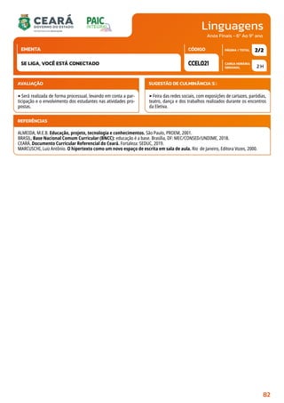 Linguagens
CARGA HORÁRIA
SEMANAL
PÁGINA / TOTAL
CÓDIGO
EMENTA
Anos Finais - 6º Ao 9º ano
AVALIAÇÃO
‣Será realizada de forma processual, levando em conta a par-
ticipação e o envolvimento dos estudantes nas atividades pro-
postas.
SUGESTÃO DE CULMINÂNCIA(S):
‣Feira das redes sociais, com exposições de cartazes, paródias,
teatro, dança e dos trabalhos realizados durante os encontros
da Eletiva.
2 H
2/2
CCEL021
SE LIGA, VOCÊ ESTÁ CONECTADO
REFERÊNCIAS
ALMEIDA, M.E.B. Educação, projeto, tecnologia e conhecimentos. São Paulo, PROEM, 2001.
BRASIL, Base Nacional Comum Curricular (BNCC): educação é a base. Brasília, DF: MEC/CONSED/UNDIME, 2018.
CEARÁ. Documento Curricular Referencial do Ceará. Fortaleza: SEDUC, 2019.
MARCUSCHI, Luiz Antônio. O hipertexto como um novo espaço de escrita em sala de aula. Rio de Janeiro, Editora Vozes, 2000.
82
 