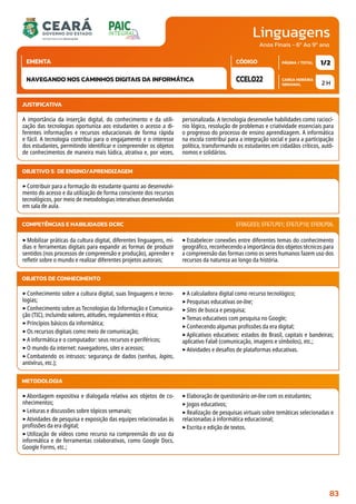 Linguagens
CARGA HORÁRIA
SEMANAL
PÁGINA / TOTAL
CÓDIGO
EMENTA
Anos Finais - 6º Ao 9º ano
2 H
1/2
CCEL022
NAVEGANDO NOS CAMINHOS DIGITAIS DA INFORMÁTICA
JUSTIFICATIVA
A importância da inserção digital, do conhecimento e da utili-
zação das tecnologias oportuniza aos estudantes o acesso a di-
ferentes informações e recursos educacionais de forma rápida
e fácil. A tecnologia contribui para o engajamento e o interesse
dos estudantes, permitindo identificar e compreender os objetos
de conhecimentos de maneira mais lúdica, atrativa e, por vezes,
personalizada. A tecnologia desenvolve habilidades como raciocí-
nio lógico, resolução de problemas e criatividade essenciais para
o progresso do processo de ensino aprendizagem. A informática
na escola contribui para a integração social e para a participação
política, transformando os estudantes em cidadãos críticos, autô-
nomos e solidários.
OBJETIVO(S) DE ENSINO/APRENDIZAGEM
‣Contribuir para a formação do estudante quanto ao desenvolvi-
mento do acesso e da utilização de forma consciente dos recursos
tecnológicos, por meio de metodologias interativas desenvolvidas
em sala de aula.
‣Mobilizar práticas da cultura digital, diferentes linguagens, mí-
dias e ferramentas digitais para expandir as formas de produzir
sentidos (nos processos de compreensão e produção), aprender e
refletir sobre o mundo e realizar diferentes projetos autorais;
‣Estabelecer conexões entre diferentes temas do conhecimento
geográfico, reconhecendo a importância dos objetos técnicos para
a compreensão das formas como os seres humanos fazem uso dos
recursos da natureza ao longo da história.
COMPETÊNCIAS E HABILIDADES DCRC EF06GE03; EF67LP01; EF67LP10; EF69LP06.
METODOLOGIA
‣Abordagem expositiva e dialogada relativa aos objetos de co-
nhecimentos;
‣Leituras e discussões sobre tópicos semanais;
‣Atividades de pesquisa e exposição das equipes relacionadas às
profissões da era digital;
‣Utilização de vídeos como recurso na compreensão do uso da
informática e de ferramentas colaborativas, como Google Docs,
Google Forms, etc.;
‣Elaboração de questionário on-line com os estudantes;
‣Jogos educativos;
‣Realização de pesquisas virtuais sobre temáticas selecionadas e
relacionadas à informática educacional;
‣Escrita e edição de textos.
OBJETOS DE CONHECIMENTO
‣Conhecimento sobre a cultura digital, suas linguagens e tecno-
logias;
‣Conhecimento sobre as Tecnologias da Informação e Comunica-
ção (TIC), incluindo valores, atitudes, regulamentos e ética;
‣Princípios básicos da informática;
‣Os recursos digitais como meio de comunicação;
‣A informática e o computador: seus recursos e periféricos;
‣O mundo da internet: navegadores, sites e acessos;
‣Combatendo os intrusos: segurança de dados (senhas, logins,
antivírus, etc.);
‣A calculadora digital como recurso tecnológico;
‣Pesquisas educativas on-line;
‣Sites de busca e pesquisa;
‣Temas educativos com pesquisa no Google;
‣Conhecendo algumas profissões da era digital;
‣Aplicativos educativos: estados do Brasil, capitais e bandeiras;
aplicativo Falaê (comunicação, imagens e símbolos), etc.;
‣Atividades e desafios de plataformas educativas.
83
 