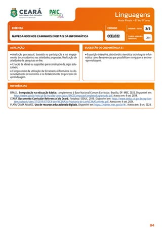 Linguagens
CARGA HORÁRIA
SEMANAL
PÁGINA / TOTAL
CÓDIGO
EMENTA
Anos Finais - 6º Ao 9º ano
AVALIAÇÃO
‣Avaliação processual, baseada na participação e no engaja-
mento dos estudantes nas atividades propostas; Realização de
atividades de pesquisas on-line;
‣Criação de ideias ou sugestões para construção de jogos edu-
cativos;
‣Compreensão da utilização da ferramenta informática no de-
senvolvimento de conceitos e no fortalecimento do processo de
aprendizagem.
SUGESTÃO DE CULMINÂNCIA(S):
‣Exposição interativa, abordando a temática tecnologia e infor-
mática como ferramentas que possibilitam e engajam o ensino-
-aprendizagem.
2 H
2/2
CCEL022
NAVEGANDO NOS CAMINHOS DIGITAIS DA INFORMÁTICA
REFERÊNCIAS
BRASIL. Computação na educação básica: complemento à Base Nacional Comum Curricular. Brasília, DF: MEC, 2022. Disponível em:
https://www.gov.br/mec/pt-br/escolas-conectadas/BNCCComputaoCompletodiagramado.pdf. Acesso em: 4 set. 2024.
CEARÁ. Documento Curricular Referencial do Ceará. Fortaleza: SEDUC, 2019. Disponível em: https://www.seduc.ce.gov.br/wp-con-
tent/uploads/sites/37/2019/07/DCR-Vers%C3%A3o-Provisoria-de-Lan%C3%A7amento.pdf. Acesso em: 4 set. 2024.
PLATAFORMA AVAMEC. Uso de recursos educacionais digitais. Disponível em: https://avamec.mec.gov.br/#/. Acesso em: 3 set. 2024.
84
 