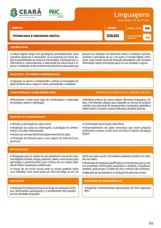 Linguagens
CARGA HORÁRIA
SEMANAL
PÁGINA / TOTAL
CÓDIGO
EMENTA
Anos Finais - 6º Ao 9º ano
2 H
1/2
CCEL023
TECNOLOGIA E CIDADANIA DIGITAL
JUSTIFICATIVA
A cultura digital rompe com paradigmas preestabelecidos como
caminhos essenciais e necessários. A sua presença na escola am-
plia as possibilidades de acesso às informações, à produção do co-
nhecimento e, essencialmente, à valorização da cultura local e re-
gional, resultando no desenvolvimento de práticas educativas que
possam ser utilizadas em diferentes níveis e contextos culturais,
sensíveis à percepção do eu e do outro. O mundo digital, entre-
tanto, como campo social de interação abrangente e de constante
informação requer orientações para um uso saudável e seguro.
OBJETIVO(S) DE ENSINO/APRENDIZAGEM
‣Capacitar os alunos a compreender e utilizar as tecnologias di-
gitais de forma ética, segura e crítica, promovendo a cidadania.
‣Reconhecer o texto como lugar de manifestação e negociação
de sentidos, valores e ideologias;
‣Mobilizar práticas da cultura digital, diferentes linguagens, mí-
dias e ferramentas digitais para expandir as formas de produzir
sentidos (nos processos de compreensão e produção), aprender e
refletir sobre o mundo e realizar diferentes projetos autorais.
COMPETÊNCIAS E HABILIDADES DCRC EF67LP02; EF67LP08; EF67LP12; EF69LP06; EF07LP01.
METODOLOGIA
‣Divulgação para os alunos de uma plataforma virtual de mate-
riais digitais (e-books, artigos, podcasts, vídeos, entre outros) para
apreciação e, posteriormente, para a leitura de um e-book, exibi-
ção de filmes e produções audiovisuais;
‣Criação de um mural virtual onde os alunos poderão exibir
seus trabalhos. Esse mural pode ser feito em blogs ou em um
perfil nas redes sociais. Os trabalhos poderão também ser exibi-
dos em slides.
‣Realização de pesquisas qualificadas na internet para que os alu-
nos encontrem informações atualizadas e verídicas. O professor,
também, pode propor a análise de sites e notícias não confiáveis;
‣Aplicação de questionários e resolução de exercícios on-line.
OBJETOS DE CONHECIMENTO
‣Difusão e valorização da cultura local;
‣Ampliação do acesso às informações, à produção de conheci-
mento e ao saber sistematizado;
‣Acesso aos serviços eletrônicos governamentais (e-gov);
‣ Formação do discente para o uso seguro da internet (e-se-
gurança);
‣Contribuição da formação cibernética;
‣ Desenvolvimento de ações formativas que visem preparar
professores e alunos a fazer bom uso (ético e salutar) do espaço
digital.
AVALIAÇÃO
‣Avaliação formativa/processual ao longo da realização da Ele-
tiva, observando a participação e o envolvimento dos estudan-
tes nas atividades propostas.
SUGESTÃO DE CULMINÂNCIA(S):
‣Organizar semestralmente apresentação de feira expositiva
RPG.
85
 