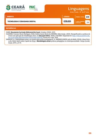 Linguagens
CARGA HORÁRIA
SEMANAL
PÁGINA / TOTAL
CÓDIGO
EMENTA
Anos Finais - 6º Ao 9º ano
2 H
2/2
CCEL023
TECNOLOGIA E CIDADANIA DIGITAL
REFERÊNCIAS
CEARÁ. Documento Curricular Referencial do Ceará. Fortaleza: SEDUC, 2019.
CLAUDINO, Francisco Bruno Rodrigues; SILVA, Andréa Soares Rocha da; BEZERRA, Fábio Araújo. (2023). Ressignificando as práticas de
ensino com aplicação de metodologias ativas. In: Educação Online, 18(44), e18234407. Disponível em: https://educacaoonline.edu.
puc-rio.br/index.php/eduonline/article/view/1459/443. Acesso em: 4 ago. 2024.
SAHAGOFF, A. P. Metodologias ativas: um estudo sobre práticas pedagógicas. In. ANDRADE JUNIOR, Jacks de Mello; SOUZA, Liliane Perei-
ra de; SILVA, Neidi Liziane Copetti da (Orgs.). Metodologias ativas: práticas pedagógicas na contemporaneidade. Campo Grande:
Inovar, 2019. p. 8-19.
86
 