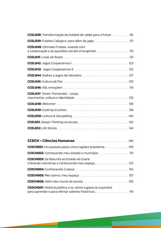 CCEL038: Transformação do futebol de salão para o futsal .  .  .  .  .  .  .  .  .  .  .  .  .  . 116
CCEL039: Futebol Callejero: para além do jogo .  .  .  .  .  .  .  .  .  .  .  .  .  .  .  .  .  .  .  .  .  .  .  .  .  .  . 117
CCEL040: Ultimate Frisbee: voando com
a coeducação e as questões sociais emergentes  .  .  .  .  .  .  .  .  .  .  .  .  .  .  .  .  .  .  .  .  .  .  .  .  . 119
CCEL041: Lutas do Brasil .  .  .  .  .  .  .  .  .  .  .  .  .  .  .  .  .  .  .  .  .  .  .  .  .  .  .  .  .  .  .  .  .  .  .  .  .  .  .  .  .  .  .  .  .  .  .  .  .  .  . 121
CCEL042: Jogos Cooperativos I .  .  .  .  .  .  .  .  .  .  .  .  .  .  .  .  .  .  .  .  .  .  .  .  .  .  .  .  .  .  .  .  .  .  .  .  .  .  .  .  .  .  . 123
CCEL043: Jogos Cooperativos II .  .  .  .  .  .  .  .  .  .  .  .  .  .  .  .  .  .  .  .  .  .  .  .  .  .  .  .  .  .  .  .  .  .  .  .  .  .  .  .  .  . 125
CCEL044: Xadrez e jogos de tabuleiro  .  .  .  .  .  .  .  .  .  .  .  .  .  .  .  .  .  .  .  .  .  .  .  .  .  .  .  .  .  .  .  .  .  .  . 127
CCEL045: Cultura de Paz .  .  .  .  .  .  .  .  .  .  .  .  .  .  .  .  .  .  .  .  .  .  .  .  .  .  .  .  .  .  .  .  .  .  .  .  .  .  .  .  .  .  .  .  .  .  .  .  .  . 129
CCEL046: Alô, emoções! .  .  .  .  .  .  .  .  .  .  .  .  .  .  .  .  .  .  .  .  .  .  .  .  .  .  .  .  .  .  .  .  .  .  .  .  .  .  .  .  .  .  .  .  .  .  .  .  .  .  . 131
CCEL047: Torém Tremembé - corpo,
movimento, cultura e identidade .  .  .  .  .  .  .  .  .  .  .  .  .  .  .  .  .  .  .  .  .  .  .  .  .  .  .  .  .  .  .  .  .  .  .  .  .  .  .  .  . 133
CCEL048: Welcome! .  .  .  .  .  .  .  .  .  .  .  .  .  .  .  .  .  .  .  .  .  .  .  .  .  .  .  .  .  .  .  .  .  .  .  .  .  .  .  .  .  .  .  .  .  .  .  .  .  .  .  .  .  .  .  .  .  .  .  .  . 136
CCEL049: Cooking at school .  .  .  .  .  .  .  .  .  .  .  .  .  .  .  .  .  .  .  .  .  .  .  .  .  .  .  .  .  .  .  .  .  .  .  .  .  .  .  .  .  .  .  .  .  .  .  .  .  .  .  . 138
CCEL050: Leitura & Storytelling .  .  .  .  .  .  .  .  .  .  .  .  .  .  .  .  .  .  .  .  .  .  .  .  .  .  .  .  .  .  .  .  .  .  .  .  .  .  .  .  .  .  .  .  .  . 140
CCEL051: Design Thinking na escola  .  .  .  .  .  .  .  .  .  .  .  .  .  .  .  .  .  .  .  .  .  .  .  .  .  .  .  .  .  .  .  .  .  .  .  .  .  . 142
CCEL052: Life Stories  .  .  .  .  .  .  .  .  .  .  .  .  .  .  .  .  .  .  .  .  .  .  .  .  .  .  .  .  .  .  .  .  .  .  .  .  .  .  .  .  .  .  .  .  .  .  .  .  .  .  .  .  .  .  .  .  .  .  . 144
CCECH - Ciências Humanas .  .  .  .  .  .  .  .  .  .  .  .  .  .  .  .  .  .  .  .  .  .  .  .  .  .  .  .  .  .  .  .  .  .  .  .  .  .  .  .  . 146
CCECH001: Um passeio pelas cinco regiões brasileiras .  .  .  .  .  .  .  .  .  .  .  .  .  .  .  .  .  . 149
CCECH002: Conhecendo meu estado e município .  .  .  .  .  .  .  .  .  .  .  .  .  .  .  .  .  .  .  .  .  .  .  . 151
CCECH003: De Baturité ao Estado do Ceará:
trilhando memórias e conhecendo meu espaço .  .  .  .  .  .  .  .  .  .  .  .  .  .  .  .  .  .  .  .  .  .  .  .  . 153
CCECH004: Conhecendo Crateús .  .  .  .  .  .  .  .  .  .  .  .  .  .  .  .  .  .  .  .  .  .  .  .  .  .  .  .  .  .  .  .  .  .  .  .  .  .  .  .  . 155
CCECH005: Meu bairro, meu espaço  .  .  .  .  .  .  .  .  .  .  .  .  .  .  .  .  .  .  .  .  .  .  .  .  .  .  .  .  .  .  .  .  .  .  .  .  . 157
CCECH006: Além dos muros da escola .  .  .  .  .  .  .  .  .  .  .  .  .  .  .  .  .  .  .  .  .  .  .  .  .  .  .  .  .  .  .  .  .  .  . 159
CCECH007: História pública e os vários lugares (e suportes)
para aprender e para ofertar saberes históricos .  .  .  .  .  .  .  .  .  .  .  .  .  .  .  .  .  .  .  .  .  .  .  .  .  . 161
 