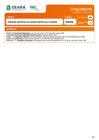 Linguagens
CARGA HORÁRIA
SEMANAL
PÁGINA / TOTAL
CÓDIGO
EMENTA
Anos Finais - 6º Ao 9º ano
2 H
2/2
CCEL026
VARIAÇÃO LINGUÍSTICA NA REGIÃO CENTRO-SUL CEARENSE
REFERÊNCIAS
BAGNO, M. Preconceito linguístico: o que é, como se faz. 56. ed. São Paulo: Loyola, 1999.
CEARÁ. Documento Curricular Referencial do Ceará. Fortaleza: SEDUC, 2019.
FARACO, C. A. Linguística histórica: uma introdução ao estudo da história das línguas. São Paulo: Parábola Editorial, 2005.
SOARES, M. Letramento: um tema em três gêneros. 3. ed. Belo Horizonte: Autêntica, 2011.
TRAVAGLIA, L. C. Gramática e interação: uma proposta para o ensino de gramática no 1º e 2º graus. São Paulo: Cortez, 1996.
92
 