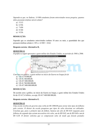 Supondo-se que, no Sudeste, 14 900 estudantes foram entrevistados nessa pesquisa, quantos
deles possuíam telefone móvel celular?
    a) 5 513
    b) 6 556
    c) 7 450
    d) 8 344
    e) 9 536

RESOLUÇÃO:

Supondo que os estudantes entrevistados tenham 10 anos ou mais, a quantidade dos que
possuem telefone celular é: 56% x 14 900 = 8344.

Resposta correta: Alternativa D.

QUESTÃO 11
O gráfico a seguir apresenta o gasto militar dos Estados Unidos, no período de 1988 a 2006.




Com base no gráfico, o gasto militar no início da Guerra no Iraque foi de
  a) U$ 4.174.000,00.
  b) U$ 41.740.000,00.
  c) U$ 417.400.000,00.
  d) U$ 41.740.000.000,00.
  e) U$ 417.400.000.000,00.

RESOLUÇÃO:
De acordo com o gráfico, no inicio da Guerra no Iraque, o gasto militar dos Estados Unidos
foi de U$ 417,4 bilhões, ou seja, U$ 417 400 000 000,00.

Resposta correta: Alternativa E.

QUESTÃO 12
Uma escola recebeu do governo uma verba de R$ 1000,00 para enviar dois tipos de folhetos
pelo correio. O diretor da escola pesquisou que tipos de selos deveriam ser utilizados.
Concluiu que, para o primeiro tipo de folheto, bastava um selo de R$ 0,65 enquanto para
folhetos do segundo tipo seriam necessários três selos, um de R$ 0,65, um de R$ 0,60 e um de
R$ 0,20. O diretor solicitou que se comprassem selos de modo que fossem postados



                                             11
 
