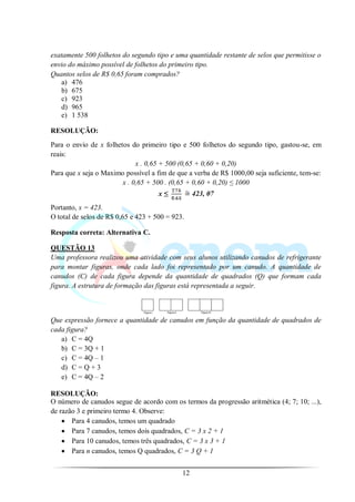 exatamente 500 folhetos do segundo tipo e uma quantidade restante de selos que permitisse o
envio do máximo possível de folhetos do primeiro tipo.
Quantos selos de R$ 0,65 foram comprados?
   a) 476
   b) 675
   c) 923
   d) 965
   e) 1 538

RESOLUÇÃO:
Para o envio de x folhetos do primeiro tipo e 500 folhetos do segundo tipo, gastou-se, em
reais:
                             x . 0,65 + 500 (0,65 + 0,60 + 0,20)
Para que x seja o Maximo possível a fim de que a verba de R$ 1000,00 seja suficiente, tem-se:
                        x . 0,65 + 500 . (0,65 + 0,60 + 0,20) ≤ 1000
                                     x≤           423, 07
Portanto, x = 423.
O total de selos de R$ 0,65 e 423 + 500 = 923.

Resposta correta: Alternativa C.

QUESTÃO 13
Uma professora realizou uma atividade com seus alunos utilizando canudos de refrigerante
para montar figuras, onde cada lado foi representado por um canudo. A quantidade de
canudos (C) de cada figura depende da quantidade de quadrados (Q) que formam cada
figura. A estrutura de formação das figuras está representada a seguir.



Que expressão fornece a quantidade de canudos em função da quantidade de quadrados de
cada figura?
   a) C = 4Q
   b) C = 3Q + 1
   c) C = 4Q – 1
   d) C = Q + 3
   e) C = 4Q – 2

RESOLUÇÃO:
O número de canudos segue de acordo com os termos da progressão aritmética (4; 7; 10; ...),
de razão 3 e primeiro termo 4. Observe:
       Para 4 canudos, temos um quadrado
       Para 7 canudos, temos dois quadrados, C = 3 x 2 + 1
       Para 10 canudos, temos três quadrados, C = 3 x 3 + 1
       Para n canudos, temos Q quadrados, C = 3 Q + 1


                                             12
 