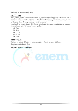 Resposta correta: Alternativa B.

QUESTÃO 14
Uma fábrica produz barras de chocolates no formato de paralelepípedos e de cubos, com o
mesmo volume. As arestas da barra de chocolate no formato de paralelepípedo medem 3 cm
de largura, 18 cm de comprimento e 4 cm de espessura.
Analisando as características das figuras geométricas descritas, a medida das arestas dos
chocolates que têm o formato de cubo é igual a:
    a) 5 cm.
    b) 6 cm.
    c) 12 cm.
    d) 24 cm.
    e) 25cm.

RESOLUÇÃO:
Volume do prisma= 18 x 3 x 4 = Volume do cubo = Aresta do cubo = 216 cm³.
Logo, a aresta terá valor 6 cm.

Resposta correta: Alternativa B.




                                           13
 