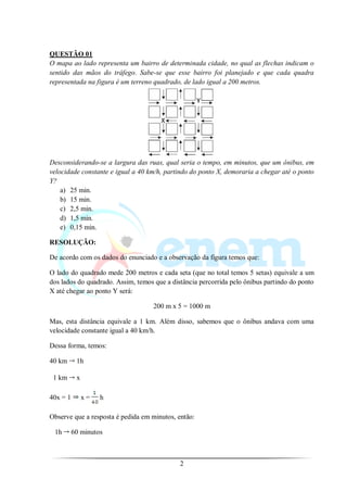 QUESTÃO 01
O mapa ao lado representa um bairro de determinada cidade, no qual as flechas indicam o
sentido das mãos do tráfego. Sabe-se que esse bairro foi planejado e que cada quadra
representada na figura é um terreno quadrado, de lado igual a 200 metros.




Desconsiderando-se a largura das ruas, qual seria o tempo, em minutos, que um ônibus, em
velocidade constante e igual a 40 km/h, partindo do ponto X, demoraria a chegar até o ponto
Y?
    a) 25 min.
    b) 15 min.
    c) 2,5 min.
    d) 1,5 min.
    e) 0,15 min.

RESOLUÇÃO:

De acordo com os dados do enunciado e a observação da figura temos que:

O lado do quadrado mede 200 metros e cada seta (que no total temos 5 setas) equivale a um
dos lados do quadrado. Assim, temos que a distância percorrida pelo ônibus partindo do ponto
X até chegar ao ponto Y será:

                                    200 m x 5 = 1000 m

Mas, esta distância equivale a 1 km. Além disso, sabemos que o ônibus andava com uma
velocidade constante igual a 40 km/h.

Dessa forma, temos:

40 km      1h

 1 km      x

40x = 1        x=   h

Observe que a resposta é pedida em minutos, então:

 1h       60 minutos



                                             2
 