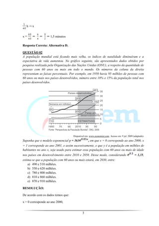 h    x


x=                  1,5 minutos

Resposta Correta: Alternativa D.

QUESTÃO 02
A população mundial está ficando mais velha, os índices de natalidade diminuíram e a
expectativa de vida aumentou. No gráfico seguinte, são apresentados dados obtidos por
pesquisa realizada pela Organização das Nações Unidas (ONU), a respeito da quantidade de
pessoas com 60 anos ou mais em todo o mundo. Os números da coluna da direita
representam as faixas percentuais. Por exemplo, em 1950 havia 95 milhões de pessoas com
60 anos ou mais nos países desenvolvidos, número entre 10% e 15% da população total nos
países desenvolvidos.




                                     Disponível em: www.economist.com. Acesso em: 9 jul. 2009 (adaptado).
Suponha que o modelo exponencial y = 363           , em que x = 0 corresponde ao ano 2000, x
= 1 corresponde ao ano 2001, e assim sucessivamente, e que y é a população em milhões de
habitantes no ano x, seja usado para estimar essa população com 60 anos ou mais de idade
nos países em desenvolvimento entre 2010 e 2050. Desse modo, considerando                      = 1,35,
estima-se que a população com 60 anos ou mais estará, em 2030, entre:
    a) 490 e 510 milhões.
    b) 550 e 620 milhões.
    c) 780 e 800 milhões.
    d) 810 e 860 milhões.
    e) 870 e 910 milhões.

RESOLUÇÃO:

De acordo com os dados temos que:

x = 0 corresponde ao ano 2000,


                                             3
 
