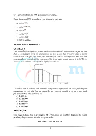 x = 1 corresponde ao ano 2001 e assim sucessivamente.

Dessa forma, em 2030, a população com 60 anos ou mais será:

  y = 363.
  y = 363.
  y = 363.
  y = 363. (
  y = 363.
  y   893,12 milhões.

Resposta correta: Alternativa E.

QUESTÃO 03
Uma pousada oferece pacotes promocionais para atrair casais a se hospedarem por até oito
dias. A hospedagem seria em apartamento de luxo e, nos três primeiros dias, a diária
custaria R$ 150,00, preço da diária fora da promoção. Nos três dias seguintes, seria aplicada
uma redução no valor da diária, cuja taxa média de variação, a cada dia, seria de R$ 20,00.
Nos dois dias restantes, seria mantido o preço do sexto dia.




De acordo com os dados e com o modelo, comparando o preço que um casal pagaria pela
hospedagem por sete dias fora da promoção, um casal que adquirir o pacote promocional
por oito dias fará uma economia de:
   a) R$ 90,00.
   b) R$ 110,00.
   c) R$ 130,00.
   d) R$ 150,00.
   e) R$ 170,00.

RESOLUÇÃO:

Se o preço da diária fora da promoção é R$ 150,00, então um casal fora da promoção pagará
pela hospedagem durante sete dias o seguinte valor:

                               (R$ 150,00 x 7) = R$ 1050,00.


                                             4
 