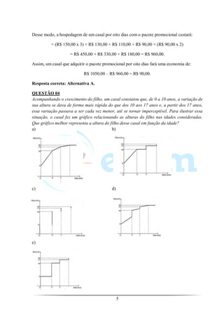 Desse modo, a hospedagem de um casal por oito dias com o pacote promocional custará:

          = (R$ 150,00 x 3) + R$ 130,00 + R$ 110,00 + R$ 90,00 + (R$ 90,00 x 2)

                    = R$ 450,00 + R$ 330,00 + R$ 180,00 = R$ 960,00.

Assim, um casal que adquirir o pacote promocional por oito dias fará uma economia de:

                           R$ 1050,00 – R$ 960,00 = R$ 90,00.

Resposta correta: Alternativa A.

QUESTÃO 04
Acompanhando o crescimento do filho, um casal constatou que, de 0 a 10 anos, a variação de
sua altura se dava de forma mais rápida do que dos 10 aos 17 anos e, a partir dos 17 anos,
essa variação passava a ser cada vez menor, até se tornar imperceptível. Para ilustrar essa
situação, o casal fez um gráfico relacionando as alturas do filho nas idades consideradas.
Que gráfico melhor representa a altura do filho desse casal em função da idade?
a)                                         b)




c)                                        d)




e)




                                               5
 