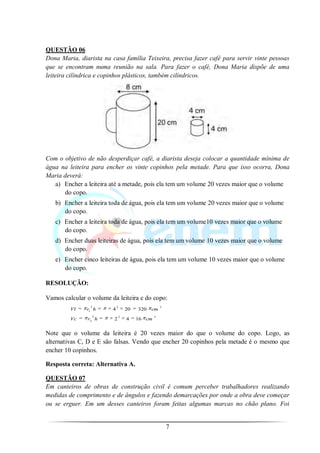 QUESTÃO 06
Dona Maria, diarista na casa família Teixeira, precisa fazer café para servir vinte pessoas
que se encontram numa reunião na sala. Para fazer o café, Dona Maria dispõe de uma
leiteira cilíndrica e copinhos plásticos, também cilíndricos.




Com o objetivo de não desperdiçar café, a diarista deseja colocar a quantidade mínima de
água na leiteira para encher os vinte copinhos pela metade. Para que isso ocorra, Dona
Maria deverá:
   a) Encher a leiteira até a metade, pois ela tem um volume 20 vezes maior que o volume
      do copo.
   b) Encher a leiteira toda de água, pois ela tem um volume 20 vezes maior que o volume
      do copo.
   c) Encher a leiteira toda de água, pois ela tem um volume10 vezes maior que o volume
      do copo.
   d) Encher duas leiteiras de água, pois ela tem um volume 10 vezes maior que o volume
      do copo.
   e) Encher cinco leiteiras de água, pois ela tem um volume 10 vezes maior que o volume
      do copo.

RESOLUÇÃO:

Vamos calcular o volume da leiteira e do copo:
                2            2                    3
         Vl    r1 h      4       20   320   cm
                 2           2                3
         Vc    r2 h      2       4    16 cm


Note que o volume da leiteira é 20 vezes maior do que o volume do copo. Logo, as
alternativas C, D e E são falsas. Vendo que encher 20 copinhos pela metade é o mesmo que
encher 10 copinhos.

Resposta correta: Alternativa A.

QUESTÃO 07
Em canteiros de obras de construção civil é comum perceber trabalhadores realizando
medidas de comprimento e de ângulos e fazendo demarcações por onde a obra deve começar
ou se erguer. Em um desses canteiros foram feitas algumas marcas no chão plano. Foi


                                                      7
 