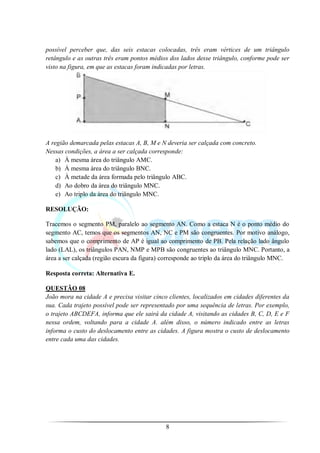 possível perceber que, das seis estacas colocadas, três eram vértices de um triângulo
retângulo e as outras três eram pontos médios dos lados desse triângulo, conforme pode ser
visto na figura, em que as estacas foram indicadas por letras.




A região demarcada pelas estacas A, B, M e N deveria ser calçada com concreto.
Nessas condições, a área a ser calçada corresponde:
    a) À mesma área do triângulo AMC.
    b) À mesma área do triângulo BNC.
    c) À metade da área formada pelo triângulo ABC.
    d) Ao dobro da área do triângulo MNC.
    e) Ao triplo da área do triângulo MNC.

RESOLUÇÃO:

Tracemos o segmento PM, paralelo ao segmento AN. Como a estaca N é o ponto médio do
segmento AC, temos que os segmentos AN, NC e PM são congruentes. Por motivo análogo,
sabemos que o comprimento de AP é igual ao comprimento de PB. Pela relação lado ângulo
lado (LAL), os triângulos PAN, NMP e MPB são congruentes ao triângulo MNC. Portanto, a
área a ser calçada (região escura da figura) corresponde ao triplo da área do triângulo MNC.

Resposta correta: Alternativa E.

QUESTÃO 08
João mora na cidade A e precisa visitar cinco clientes, localizados em cidades diferentes da
sua. Cada trajeto possível pode ser representado por uma sequência de letras. Por exemplo,
o trajeto ABCDEFA, informa que ele sairá da cidade A, visitando as cidades B, C, D, E e F
nessa ordem, voltando para a cidade A. além disso, o número indicado entre as letras
informa o custo do deslocamento entre as cidades. A figura mostra o custo de deslocamento
entre cada uma das cidades.




                                             8
 