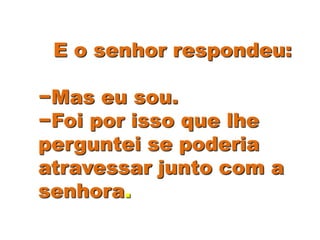 E o senhor respondeu:
−Mas eu sou.
−Foi por isso que lhe
perguntei se poderia
atravessar junto com a
senhora.
 