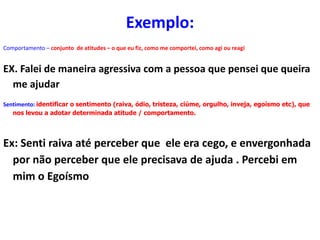 Comportamento – conjunto de atitudes – o que eu fiz, como me comportei, como agi ou reagi
EX. Falei de maneira agressiva com a pessoa que pensei que queira
me ajudar
Sentimento: identificar o sentimento (raiva, ódio, tristeza, ciúme, orgulho, inveja, egoísmo etc), que
nos levou a adotar determinada atitude / comportamento.
Ex: Senti raiva até perceber que ele era cego, e envergonhada
por não perceber que ele precisava de ajuda . Percebi em
mim o Egoísmo
Exemplo:
 