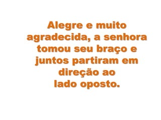 Alegre e muito
agradecida, a senhora
tomou seu braço e
juntos partiram em
direção ao
lado oposto.
 