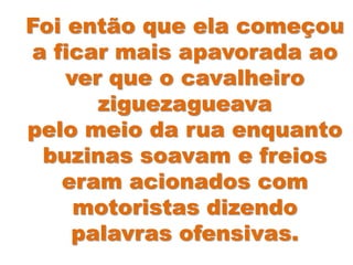 Foi então que ela começou
a ficar mais apavorada ao
ver que o cavalheiro
ziguezagueava
pelo meio da rua enquanto
buzinas soavam e freios
eram acionados com
motoristas dizendo
palavras ofensivas.
 