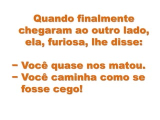 Quando finalmente
chegaram ao outro lado,
ela, furiosa, lhe disse:
− Você quase nos matou.
− Você caminha como se
fosse cego!
 