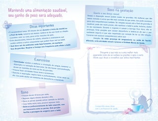 Sexo na gestação
Quanto a seu desejo sexual:
Desejo e disposição sexual podem mudar na gravidez. Há mulheres que têmmenos vontade e outras que têm mais vontade do que antes. Isso pode acontecerpara o(a) companheiro(a) também. Ter relações sexuais até o final da gravidez ésaudável, pode dar muito prazer, não machuca o bebê e pode, inclusive, ajudarno seu nascimento. Durante o orgasmo é comum a barriga ficar dura, não sepreocupe. Evite posições que causem desconforto e lembre-se de que o querealmente importa é que seja respeitada sua vontade de ter ou não relação.Converse com seu(sua) companheiro(a) sobre isso!
	 Atenção: Se notar presença de sangramento ou saída de líquidodiferente, evite atividade sexual e procure a Unidade Básica de Saúde.
Mantendo uma alimentação saudável,
seu ganho de peso será adequado.
Sono
• Procure dormir 8 horas por noite.
• Repouse alguns minutos durante o dia.
• Eleve as pernas quando estiver sentada ou deitada.
• Caso tenha muito sono, procure repousar mais.
• Deite-se preferencialmente do lado esquerdo, com
um travesseiro entre as pernas. Esta posição
facilita a passagem de oxigênio para o bebê.
Exercícios• Caminhadas ajudam a melhorar a circulação do sangue, aumentar a
disposição e a sensação de bem-estar. Se não houver contraindicação,
devem ser mantidas do início ao fim da gravidez.
• Procure fazer atividades físicas leves e prazerosas.
• Exercite a respiração: respire lenta e profundamente, várias vezes ao
dia. Isso pode ajudar em momentos de desconforto e inquietude.
Dicas importantes
• É recomendável tomar 20 minutos de sol, durante o início da manhã ou
o final da tarde, inclusive nas mamas. Lembre-se de usar boné ou chapéu
e protetor solar no rosto, para evitar manchas de pele.
• Evite descolorantes, tinturas de cabelo, alisantes e onduladores que
contêm amônia e outros componentes que podem fazer mal ao bebê.
• Você deve sair de ambientes onde haja fumantes, em qualquer
fase da gravidez. Respirar a fumaça com frequência pode afetar o bebê.
	 Pergunte à sua mãe ou a uma mulher mais
experiente como ela se cuidava na gravidez e após o parto.
Anote aqui dicas e conselhos que achou importantes:
Compartilhe essas dicas
com o profissional de saúde.
 