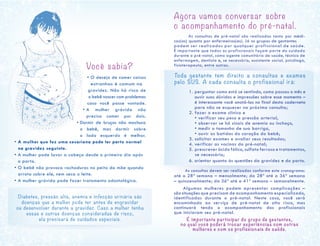 Você sabia?
• O desejo de comer coisas
				 estranhas é comum na 	
	 gravidez. Não há risco de
o bebê nascer com problemas
caso você passe vontade.
• A mulher grávida não
precisa comer por dois.
				 • Dormir de bruços não machuca
o bebê, mas dormir sobre
o lado esquerdo é melhor.
• A mulher que fez uma cesariana pode ter parto normal
na gravidez seguinte.
• A mulher pode lavar a cabeça desde o primeiro dia após
o parto.
• O bebê não provoca rachaduras no peito da mãe quando
arrota sobre ele, nem seca o leite.
• A mulher grávida pode fazer tratamento odontológico.
Agora vamos conversar sobre
o acompanhamento do pré-natal.
	 As consultas de pré-natal são realizadas tanto por médi-
cos(as) quanto por enfermeiros(as). Já os grupos de gestantes
podem ser realizados por qualquer profissional de saúde.
É importante que todos os profissionais façam parte do cuidado
durante o pré-natal, como agente comunitário de saúde, técnico de
enfermagem, dentista e, se necessário, assistente social, psicólogo,
fisioterapeuta, entre outros.
Toda gestante tem direito a consultas e exames
pelo SUS. A cada consulta o profissional irá:
	 1. perguntar como está se sentindo, como passou o mês e
ouvir suas dúvidas e impressões sobre esse momento –
é interessante você anotá-las no final desta caderneta
para não se esquecer na próxima consulta;
	 2. fazer o exame clínico e
• verificar seu peso e pressão arterial,
• observar se há sinais de anemia ou inchaço,
• medir o tamanho de sua barriga,
• ouvir as batidas do coração do bebê;
	 3. solicitar exames e avaliar seus resultados;
	 4. verificar as vacinas do pré-natal;
	 5. prescrever ácido fólico, sulfato ferroso e tratamentos,
se necessário;
	 6. orientar quanto às questões da gravidez e do parto.
	
As consultas devem ser realizadas conforme este cronograma:
até a 28ª semana – mensalmente; da 28ª até a 36ª semana
– quinzenalmente; da 36ª até a 41ª semana – semanalmente.
Algumas mulheres podem apresentar complicações –
são situações que precisam de acompanhamento especializado,
identificadas durante o pré-natal. Neste caso, você será
encaminhada ao serviço de pré-natal de alto risco, mas
continuará tendo o acompanhamento dos profissionais
que iniciaram seu pré-natal.
É importante participar do grupo de gestantes,
no qual você poderá trocar experiências com outras
mulheres e com os profissionais de saúde.
Diabetes, pressão alta, anemia e infecção urinária são
doenças que a mulher pode ter antes de engravidar
ou desenvolver durante a gravidez. Caso a mulher tenha
essas e outras doenças consideradas de risco,
ela precisará de cuidados especiais.
 