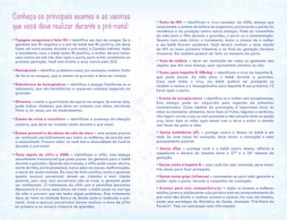 Conheça os principais exames e as vacinas
que você deve realizar durante o pré-natal:
• Tipagem sanguínea e fator Rh – identifica seu tipo de sangue. Se a
gestante tem Rh negativo e o pai do bebê tem Rh positivo, ela deve
fazer um outro exame durante o pré-natal, o Coombs Indireto. Após
o nascimento, caso o bebê tenha Rh positivo, a mulher deverá tomar
uma vacina em até três dias após o parto, para evitar problemas na
próxima gestação. Você tem direito a essa vacina pelo SUS.
• Hemograma – identifica problemas como, por exemplo, anemia (falta
de ferro no sangue), que é comum na gravidez e deve ser tratada.
• Eletroforese de hemoglobina – identifica a doença falciforme ou a
talassemia, que são hereditárias e requerem cuidados especiais na
gravidez.
• Glicemia – mede a quantidade de açúcar no sangue. Se estiver alta,
pode indicar diabetes, que deve ser cuidada com dieta, atividade
física e, às vezes, uso de medicamentos.
• Exame de urina e urocultura – identificam a presença de infecção
urinária, que deve ser tratada ainda durante o pré-natal.
• Exame preventivo de câncer de colo de útero – este exame precisa
ser realizado periodicamente por todas as mulheres, de acordo com
a necessidade. Procure saber se você tem a necessidade de fazê-lo
durante o pré-natal.
• Teste rápido de sífilis e VDRL – identificam a sífilis, uma doença
sexualmente transmissível que pode passar da gestante para o bebê
durante a gravidez. Quando não tratada, a sífilis pode causar aborto,
morte do feto, parto prematuro, baixo peso ao nascer, malformações,
e morte do recém-nascido. Em caso de teste positivo, tanto a gestante
quanto seu(sua) parceiro(a) devem ser tratados o mais rápido
possível, pois caso o(a) parceiro(a) não se trate, a gestante pode
ser reinfectada. O tratamento da sífilis com a penicilina benzatina
(Benzetacil) é o único meio eficaz de tratar o bebê ainda na barriga
da mãe e prevenir que ele tenha algum problema. Esse tratamento
deve ser feito na Unidade Básica de Saúde onde é realizado o pré-
natal. Você e seu(sua) parceiro(a) devem realizar o teste de sífilis
no primeiro e no terceiro trimestre de gravidez.
• Testes de HIV – identificam o vírus causador da AIDS, doença que
compromete o sistema de defesa do organismo, provocando a perda da
resistência e da proteção contra outras doenças. Pode ser transmitido
da mãe para o filho durante a gravidez, o parto ou a amamentação.
Quanto mais cedo iniciar o tratamento, maior a chance de a mulher
e seu bebê ficarem saudáveis. Você deverá realizar o teste rápido
de HIV no início (primeiro trimestre) e no final da gestação (terceiro
trimestre). Ele também poderá ser feito no momento do parto.	
• Teste de malária – deve ser realizado em todas as gestantes das
regiões que têm essa doença, quer apresentem sintomas ou não.
• Testes para hepatite B (HBsAg) – identificam o vírus da hepatite B,
que pode passar da mãe para o bebê durante a gravidez.
Caso você tenha o vírus, seu bebê poderá ser protegido se
receber a vacina e a imunoglobulina para hepatite B nas primeiras 12
horas após o parto.
• Exame de toxoplasmose – identifica se a mulher tem toxoplasmose.
Esta doença pode ser adquirida pela ingestão de alimentos
contaminados. Como medida de prevenção, é importante lavar as
mãos ao manipular alimentos; lavar bem as frutas, legumes e verduras;
não ingerir carnes cruas ou mal passadas e não consumir leite ou queijo
crus; lavar bem as mãos após mexer com a terra e evitar o contato
com fezes de gatos e cães.
• Vacina antitetânica (dT) – protege contra o tétano no bebê e em
você. Se você nunca foi vacinada, deve iniciar a vacinação o mais
precocemente possível.
• Vacina dTpa – protege você e o bebê contra tétano, difteria e
coqueluche e deverá ser tomada entre a 27ª e a 36ª semana de
gestação.
• Vacina contra a hepatite B – caso você não seja vacinada, deve tomar
três doses para ficar protegida.
• Vacina contra gripe (influenza) – recomenda-se para toda gestante e
mulher após o parto, durante a campanha de vacinação.
• Exames para o(a) companheiro(a) – todos os homens e mulheres
adultos, jovens e adolescentes cuja parceira está em acompanhamento do
pré-natal têm direito a realizar exames e vacinas. No caso dos homens,
existe uma estratégia do Ministério da Saúde, chamada “Pré-Natal do
Parceiro”. Veja na contracapa mais informações!
 