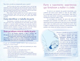 Seu útero já está se preparando para o parto!
	 Perto da data do parto você poderá sentir sua barriga
endurecer, como contrações que não duram muito tempo. Antes de
pensar em sair para o hospital, tome um banho, repouse e veja se
essas contrações continuam fortes e regulares. Pode ser que ainda
não seja o trabalho de parto, mas só um treino.
Dias antes do parto poderá sair por sua vagina um muco
grosso amarelado, como clara de ovo, com rajas de sangue,
o tampão mucoso. Este é um sinal de que o parto pode estar
próximo.
Como identificar o trabalho de parto	
	 Geralmente, o trabalho de parto dura de 8 a 12 horas,
mas pode durar mais, dependendo de cada mulher. Muitas vezes
o medo e o estresse podem prolongar esse período; sentir-se
tranquila e confiante pode ajudar a diminuí-lo. Portanto, não se
apavore quando surgirem os primeiros sinais; você terá tempo
suficiente para se organizar e chegar ao local do parto.
Sinais que indicam o início do trabalho de parto:
	 • Se a sua barriga endurecer a cada 5 minutos, por
30 segundos ou mais, permanecendo assim por mais de 1 hora.
	 • Você pode perder líquido pela vagina, ele pode escorrer por
suas pernas, molhar a roupa ou a cama (rompimento da bolsa das
águas). Neste caso, mesmo que não sinta as contrações, você deve ir
à maternidade, pois precisa ser avaliada por um profissional.
O que vai acontecer quando você e seu acompanhante
chegarem à maternidade?
	 Vocês serão acolhidos e você será examinada por um(a)
profissional de saúde, que irá:
	 • ouvir sua história e dar informações sobre o parto;
	 • medir sua barriga e as contrações do útero;
	 • verificar a pressão arterial e escutar o coração do bebê;
	 • fazer um toque vaginal para ver se já começou a dilatação (abertura)
do colo de seu útero para o bebê passar e confirmar se você está
em trabalho de parto;
	 • combinar com você os próximos passos.
Parto e nascimento: experiências
que fortalecem a mulher e o bebê.
	 O parto é um momento de grande intensidade, uma
vivência que marca para sempre a vida de uma mulher.
É a preparação natural para a maternidade. Você terá a
chance de experimentar sensações e sentimentos que podem
fortalecê-la enquanto mulher e mãe.
	 As contrações do trabalho de parto são como uma
massagem para estimular seu bebê para a vida. Portanto,
mesmo que seu parto tenha que ser uma cesariana, é importante
para você e seu bebê passar pelo trabalho de parto. Para
o bebê, o trabalho de parto favorece o amadurecimento do
pulmão e do sistema de defesa natural do organismo.
Durante o trabalho de parto e o parto
você pode ser atendida tanto por
um médico quanto por uma
enfermeira obstetra ou uma
obstetriz. Essas profissionais
estão preparadas para cuidar
de você e de seu bebê nesse
momento tão importante de sua
vida. Havendo a necessidade,
a equipe médica será chamada
para dar continuidade
ao cuidado. A assistência
ao parto e nascimento de
baixo risco pela enfermeira obstétrica ou obstetriz
favorece um parto seguro, humanizado e prazeroso.
 