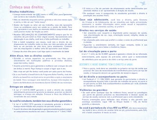Conheça seus direitos:
Direitos trabalhistas:
• Licença-maternidade de 120 (cento e vinte) dias para gestantes
com carteira de trabalho assinada.
• Não ser demitida enquanto estiver grávida e até cinco meses após
o parto, a não ser por “justa causa”.
• Mudar de função ou setor em seu trabalho, caso ele apresente
riscos ou problemas para sua saúde ou a saúde do bebê. Para
isso, apresente à sua chefia um atestado médico comprovando que
você precisa mudar de função ou setor.
• Receber DECLARAÇÃO DE COMPARECIMENTO sempre que for às
consultas de pré-natal ou fizer algum exame. Apresentando esta
declaração à sua chefia, você terá a falta justificada no trabalho.
• Até o bebê completar seis meses, você tem o direito de ser
dispensada do trabalho todos os dias, por dois períodos de meia
hora ou um período de uma hora, para amamentar. Combine
com seu empregador o melhor jeito de aproveitar esse tempo.
• Licença de cinco dias para o pai logo após o nascimento do bebê.
Além disso, tem os direitos sociais:
• Guichês e caixas especiais ou prioridade nas filas para
atendimento em instituições públicas e privadas (bancos,
supermercados, lojas).
• Assento prioritário para gestantes e mulheres com crianças de colo
em ônibus e metrô. Peça licença e ocupe o lugar que é seu.
Não viaje em pé! No ônibus você pode sair pela porta da frente.
• Se a sua família é beneficiária do Programa Bolsa Família, você tem
direito ao benefício variável extra na gravidez e após o nascimento
do bebê. Para conseguir este benefício, busque informações no
Centro de Referência em Assistência Social (CRAS) de seu município.
Entrega em adoção:
• A Lei nº 12.010/2009 garante a você o direito de receber
atendimento psicossocial gratuito se desejar, precisar ou decidir
entregar a criança em adoção. Procure a Vara da Infância e
Juventude de sua cidade.
Se você for estudante, também tem seus direitos garantidos:
• A Lei nº 6.202/1975 garante à estudante grávida o direito à
licença-maternidade sem prejuízo do período escolar.
• A partir do oitavo mês de gestação a gestante estudante poderá cumprir
os compromissos escolares em casa – Decreto-Lei nº 1.044/1969.
• O início e o fim do período de afastamento serão determinados por
atestado médico a ser apresentado à direção da escola.	
• Em qualquer caso, é assegurado às estudantes grávidas o direito à
prestação dos exames finais.
Caso seja adolescente, você tem o direito, pelo Estatuto
da Criança e do Adolescente, de ser atendida com sigilo, privacidade,
autonomia, e receber informações sobre saúde sexual e reprodutiva.
Também pode ser atendida sozinha, se preferir.
Direitos nos serviços de saúde:
• Ser atendida com respeito e dignidade pelas equipes de saúde,
sem discriminação de cor, raça, orientação sexual, religião, idade ou
condição social.
• Ser chamada pelo nome que preferir e saber o nome do profissional que
a atende.
• Aguardar o atendimento sentada, em lugar arejado, tendo à sua
disposição água para beber e banheiros limpos.
Lei da vinculação para o parto:
A Lei nº 11.634, de 26.10.2007, garante à gestante o direito de ser informada
anteriormente, pela equipe do pré-natal, sobre qual a maternidade
de referência para seu parto e de visitar o serviço antes do parto.
GESTANTE E BEBÊ SEMPRE TÊM O DIREITO A VAGA!
• Para o parto, você deve ser atendida no primeiro serviço de saúde que
procurar. Em caso de necessidade de transferência para outro serviço de
saúde, o transporte deverá ser garantido de maneira segura.
Lei do direito a acompanhante no parto:
• Lei Federal nº 11.108/2005, que garante às parturientes o direito a
acompanhante durante todo o período de trabalho de parto, no parto e
no pós-parto, no SUS. Este acompanhante é escolhido por você, podendo
ser homem ou mulher.
Violências na gravidez:
• Se você sofrer qualquer tipo de violência física, sexual ou psicológica
por parte de pessoas próximas ou desconhecidas e desejar ajuda do
serviço de saúde, converse com o profissional que a está atendendo.
Procure orientações para defender seus direitos e não permitir que
aconteça novamente. Ligue 180 ou Disque Saúde – 136, de forma
gratuita, e denuncie.
Se você é portadora do vírus HIV ou HTLV, não deve amamentar
seu bebê e tem o direito de receber leite em pó, gratuitamente, pelo SUS,
até o bebê completar 6 meses ou mais.
 